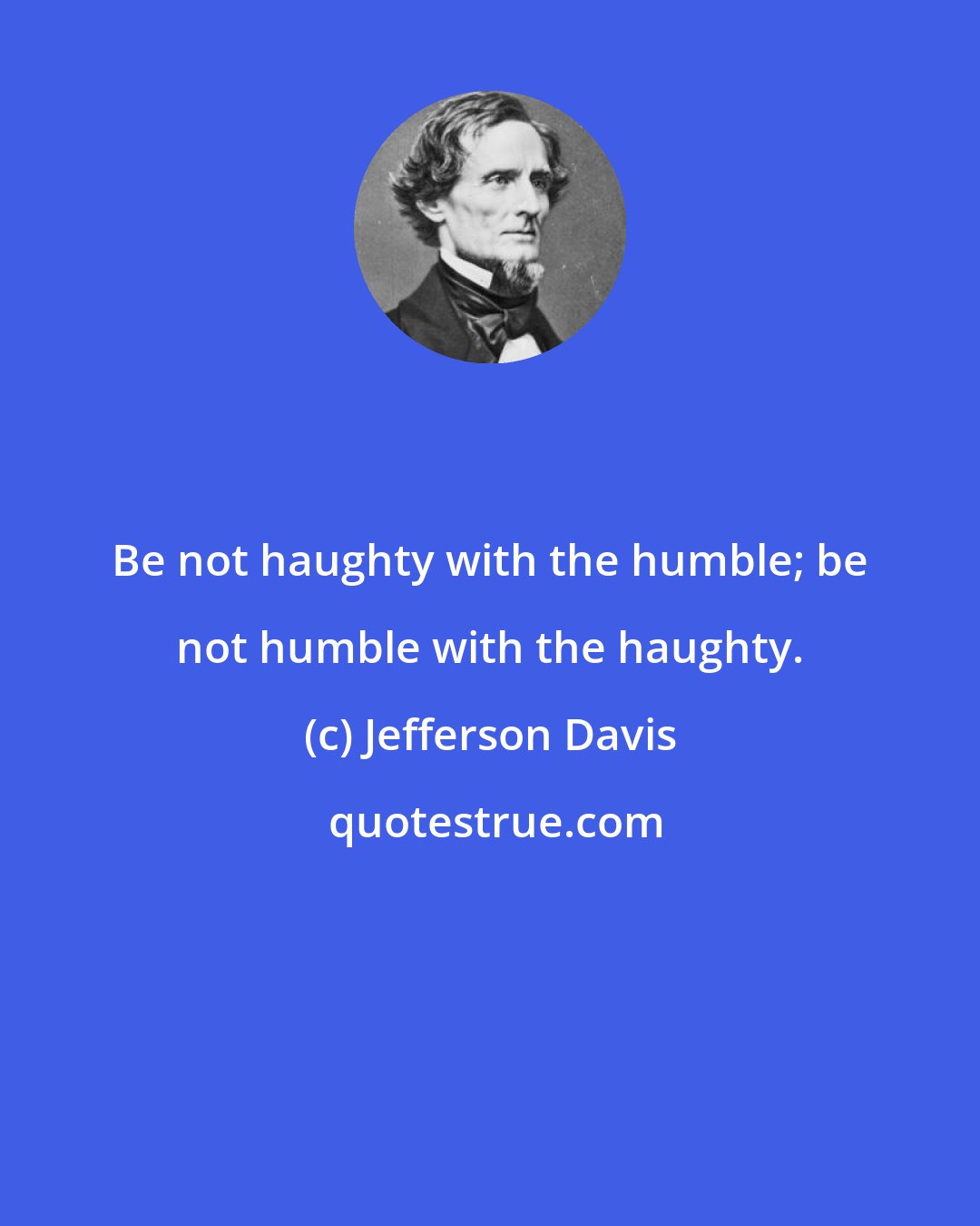 Jefferson Davis: Be not haughty with the humble; be not humble with the haughty.