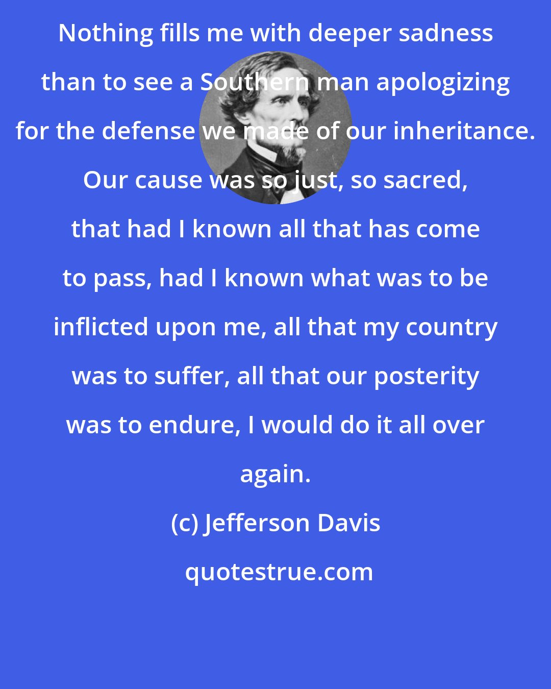 Jefferson Davis: Nothing fills me with deeper sadness than to see a Southern man apologizing for the defense we made of our inheritance. Our cause was so just, so sacred, that had I known all that has come to pass, had I known what was to be inflicted upon me, all that my country was to suffer, all that our posterity was to endure, I would do it all over again.