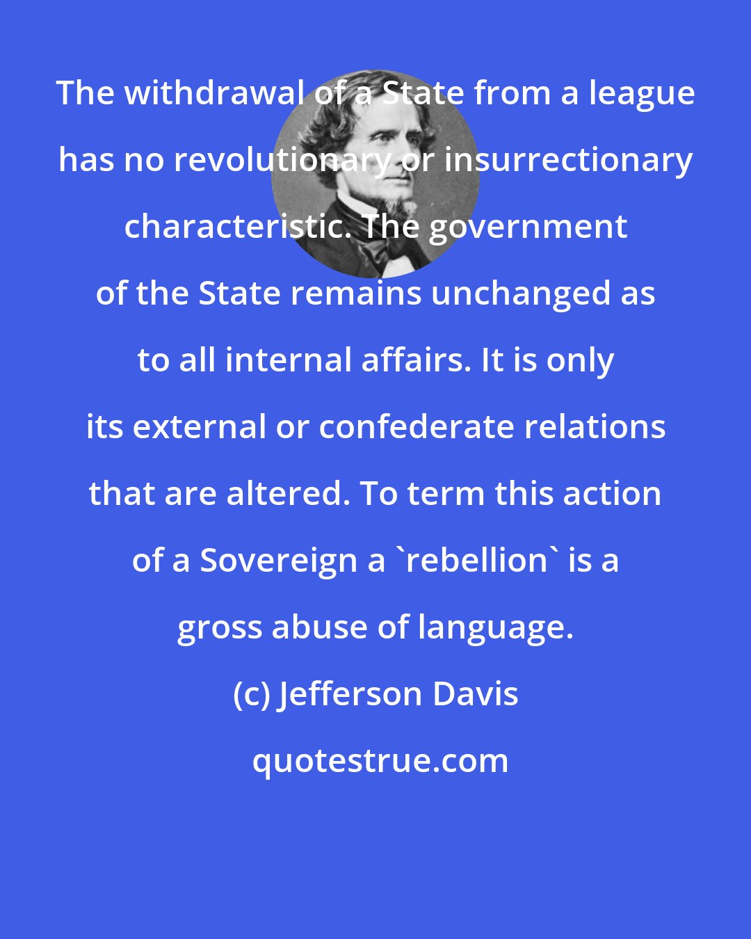 Jefferson Davis: The withdrawal of a State from a league has no revolutionary or insurrectionary characteristic. The government of the State remains unchanged as to all internal affairs. It is only its external or confederate relations that are altered. To term this action of a Sovereign a 'rebellion' is a gross abuse of language.
