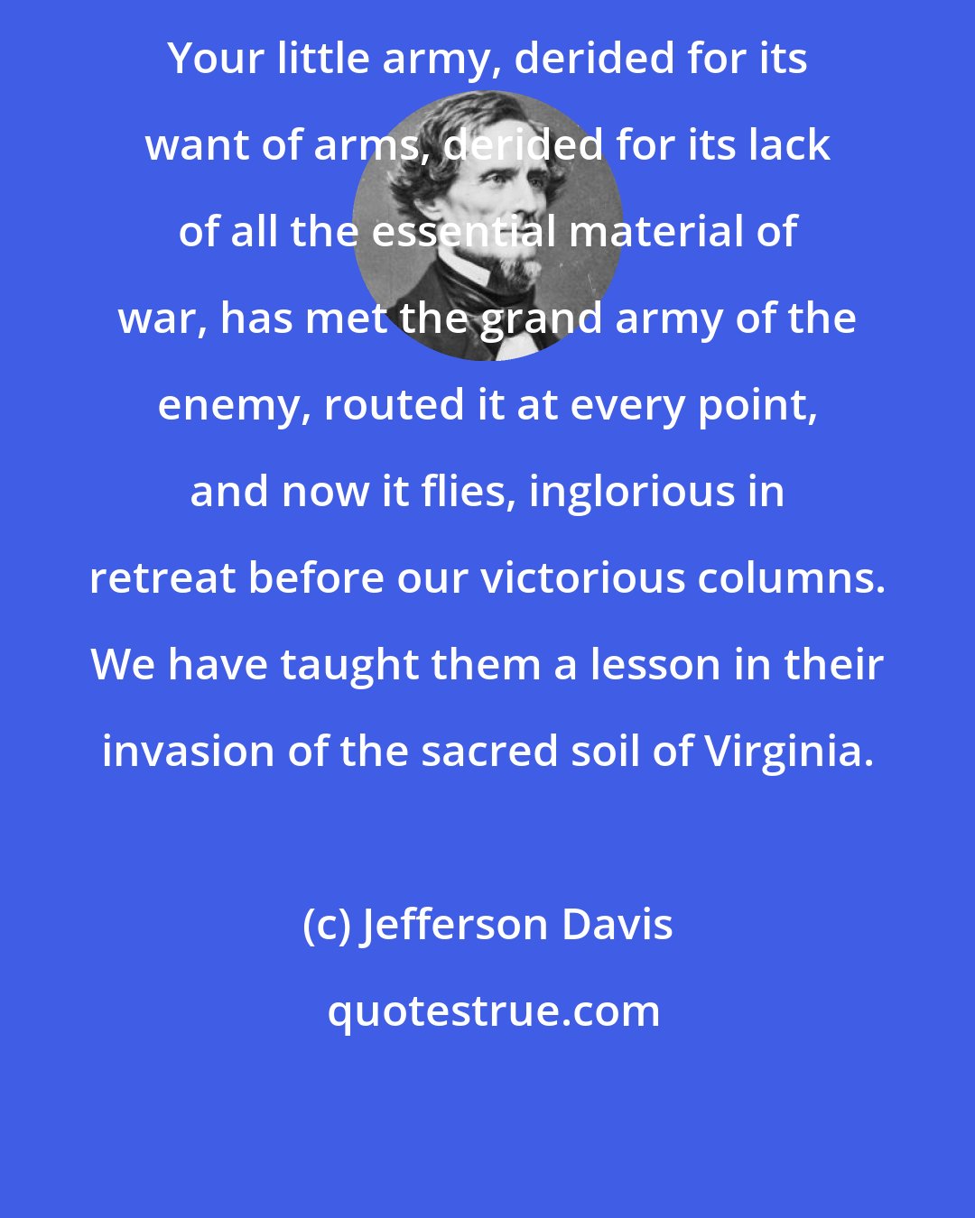 Jefferson Davis: Your little army, derided for its want of arms, derided for its lack of all the essential material of war, has met the grand army of the enemy, routed it at every point, and now it flies, inglorious in retreat before our victorious columns. We have taught them a lesson in their invasion of the sacred soil of Virginia.