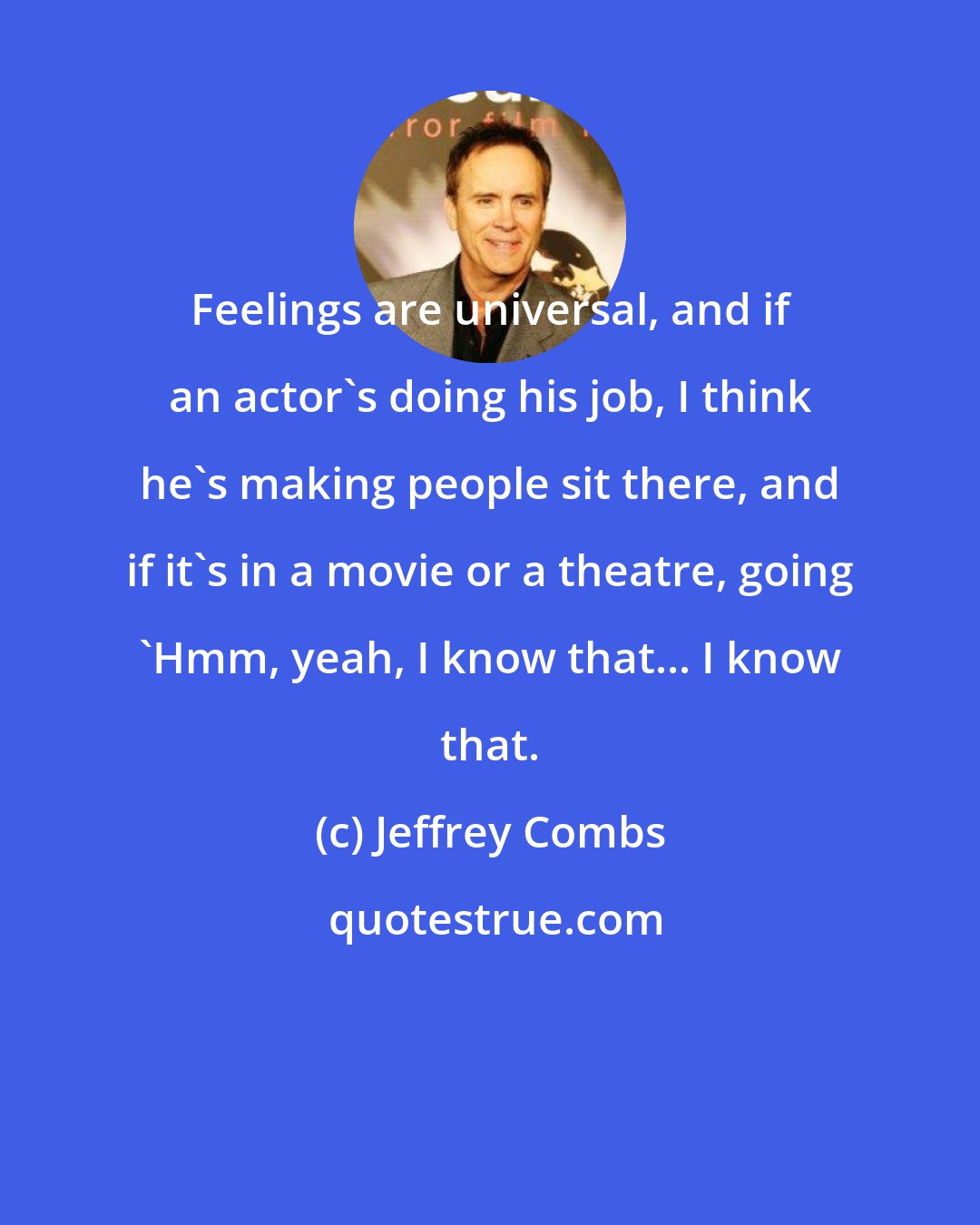 Jeffrey Combs: Feelings are universal, and if an actor's doing his job, I think he's making people sit there, and if it's in a movie or a theatre, going 'Hmm, yeah, I know that... I know that.
