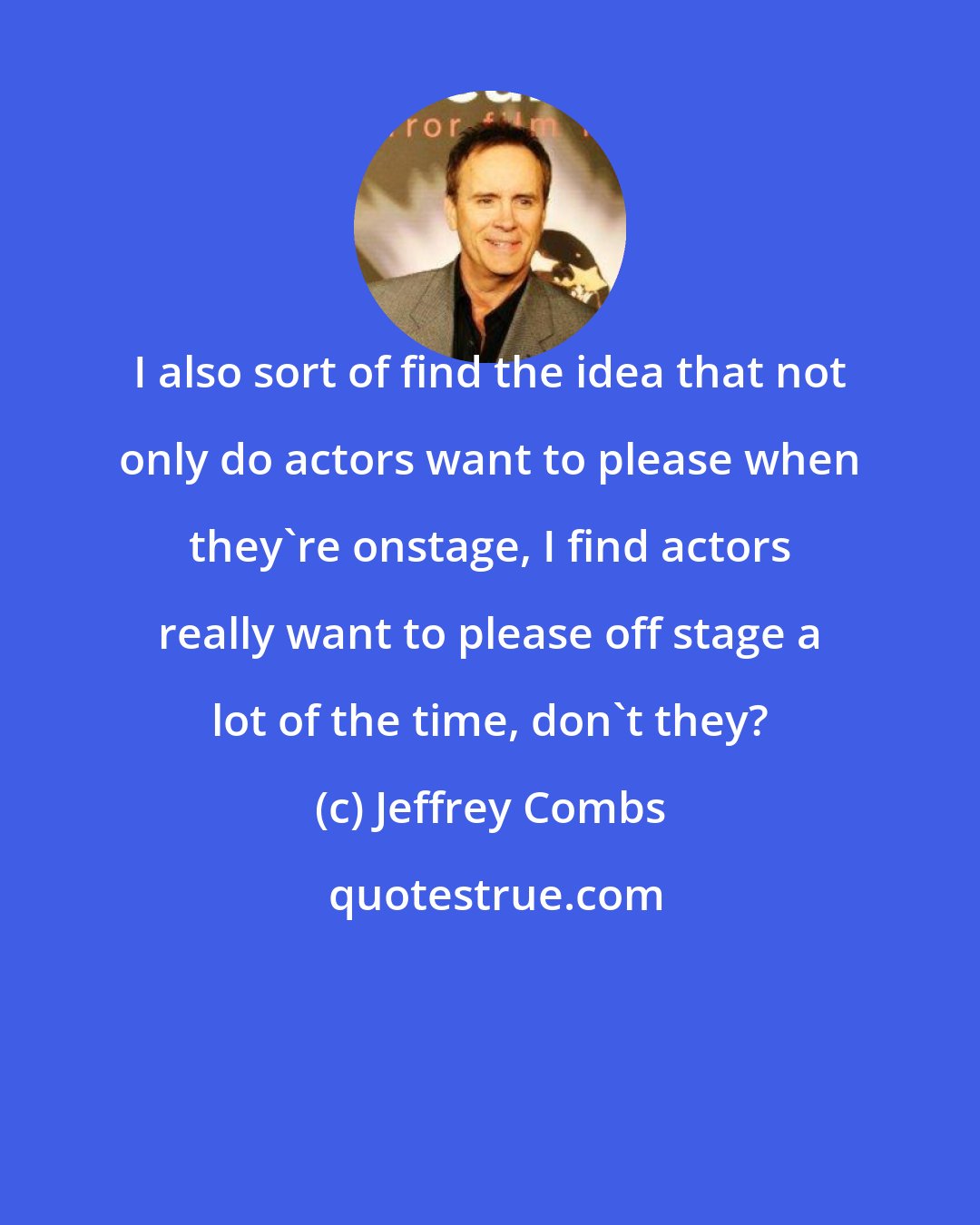 Jeffrey Combs: I also sort of find the idea that not only do actors want to please when they're onstage, I find actors really want to please off stage a lot of the time, don't they?