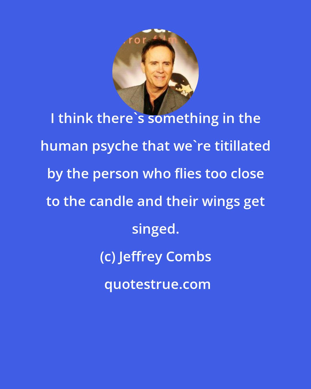Jeffrey Combs: I think there's something in the human psyche that we're titillated by the person who flies too close to the candle and their wings get singed.