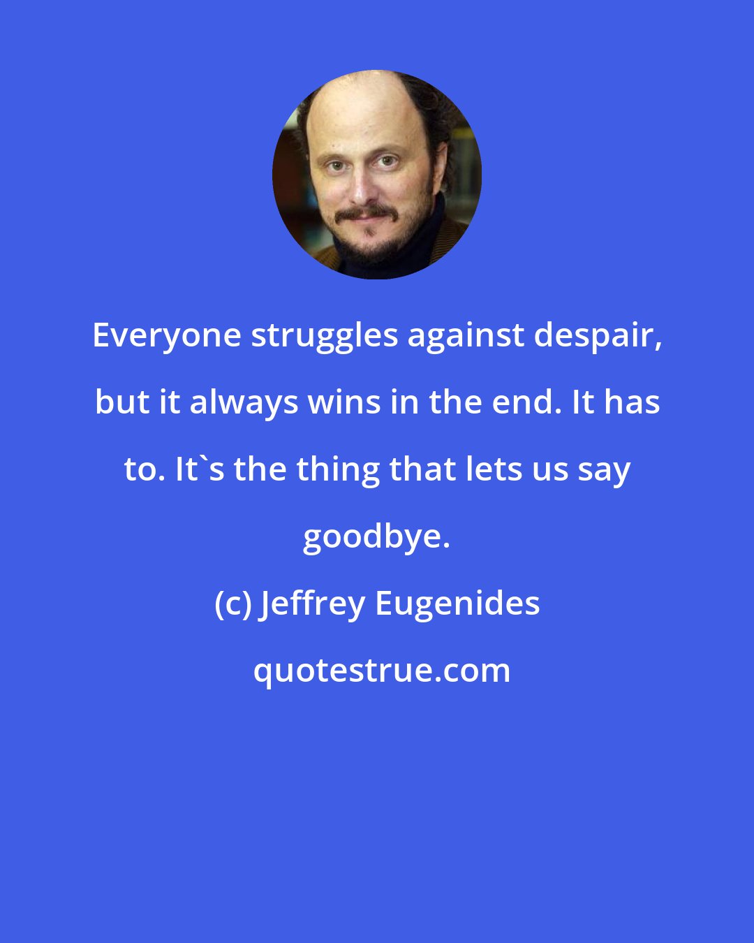 Jeffrey Eugenides: Everyone struggles against despair, but it always wins in the end. It has to. It's the thing that lets us say goodbye.