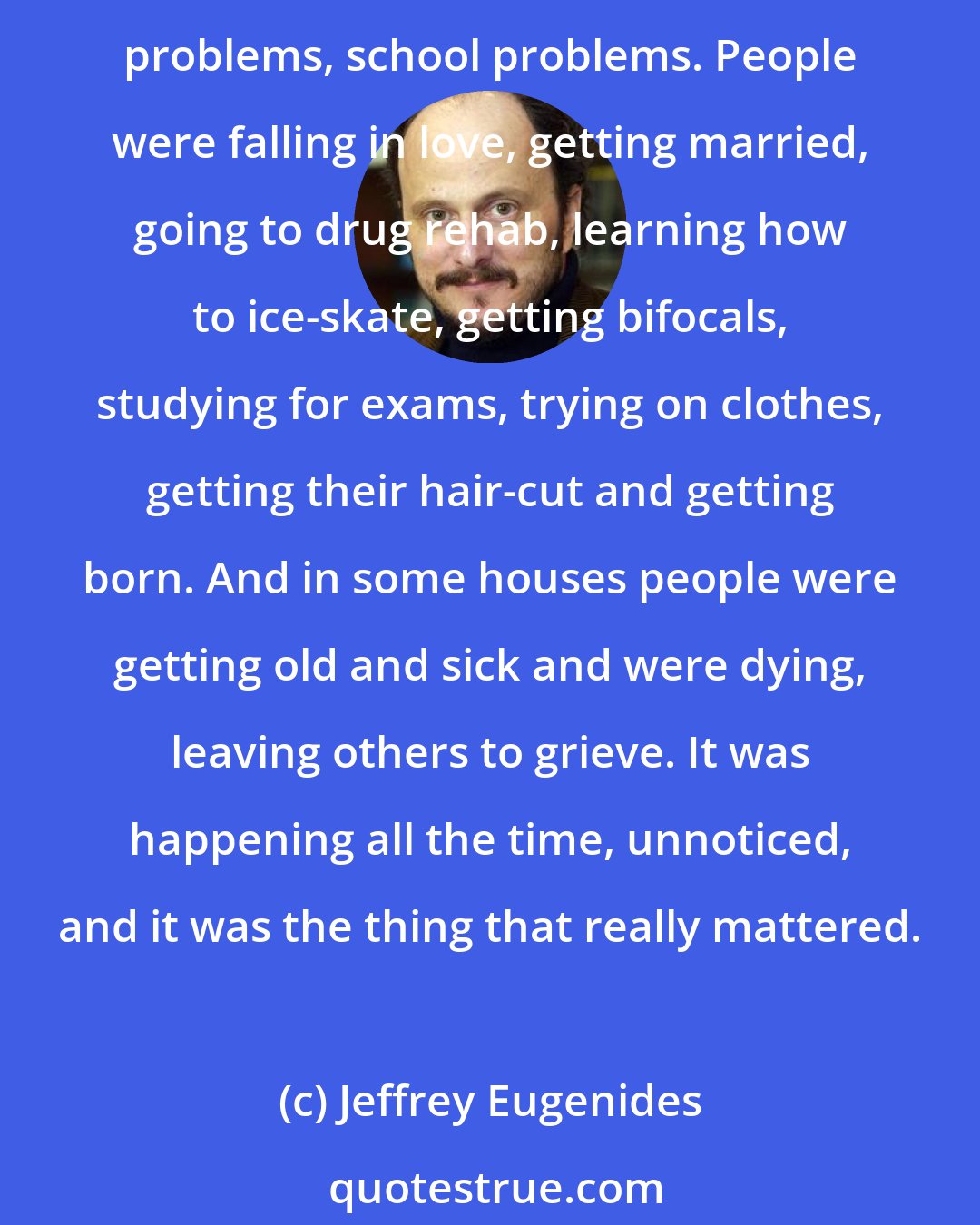 Jeffrey Eugenides: I was thinking how amazing it was that the world contained so many lives. Out in these streets people were embroiled in a thousand different matters, money problems, love problems, school problems. People were falling in love, getting married, going to drug rehab, learning how to ice-skate, getting bifocals, studying for exams, trying on clothes, getting their hair-cut and getting born. And in some houses people were getting old and sick and were dying, leaving others to grieve. It was happening all the time, unnoticed, and it was the thing that really mattered.