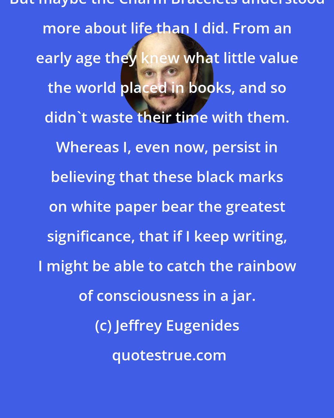 Jeffrey Eugenides: But maybe the Charm Bracelets understood more about life than I did. From an early age they knew what little value the world placed in books, and so didn't waste their time with them. Whereas I, even now, persist in believing that these black marks on white paper bear the greatest significance, that if I keep writing, I might be able to catch the rainbow of consciousness in a jar.