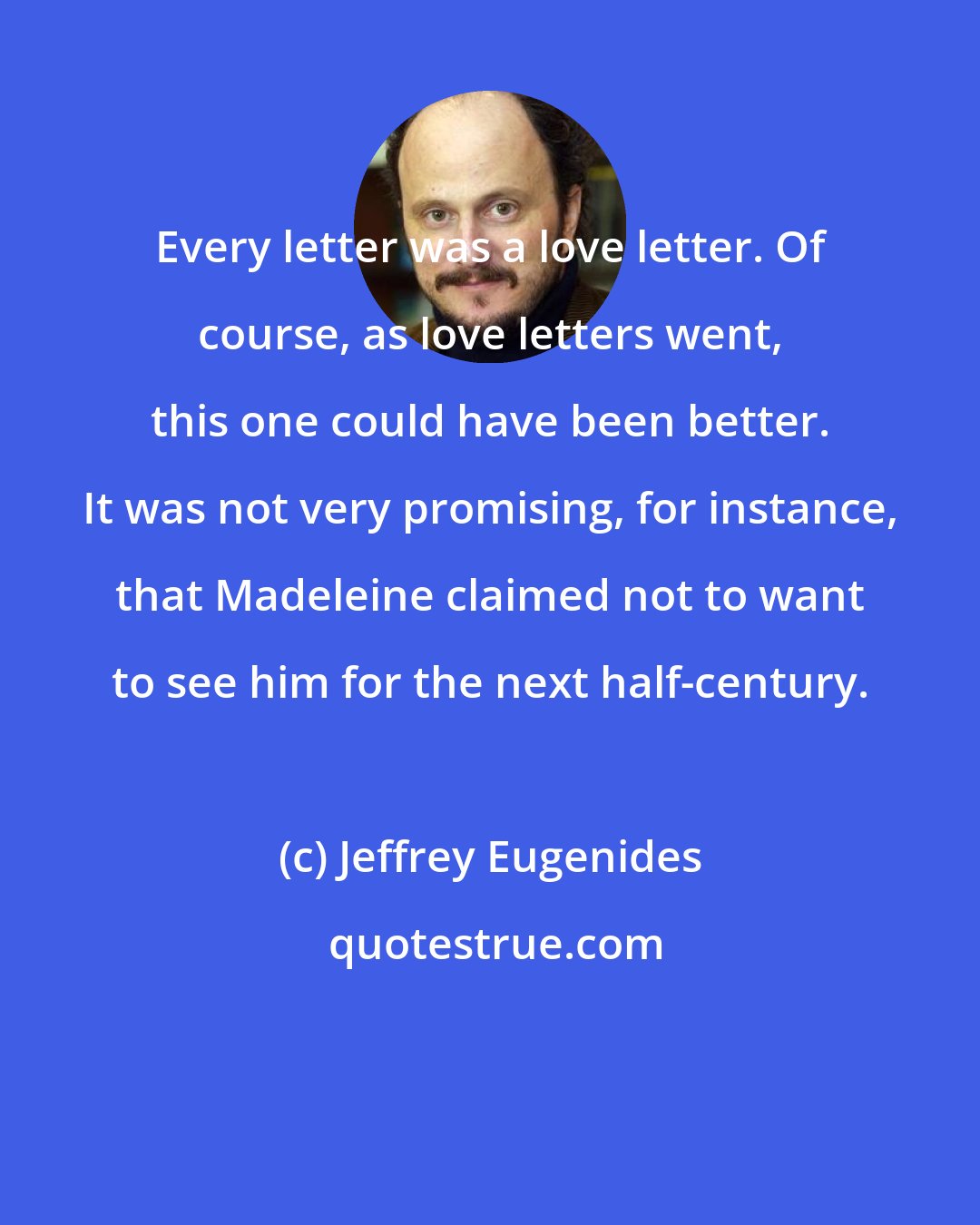 Jeffrey Eugenides: Every letter was a love letter. Of course, as love letters went, this one could have been better. It was not very promising, for instance, that Madeleine claimed not to want to see him for the next half-century.