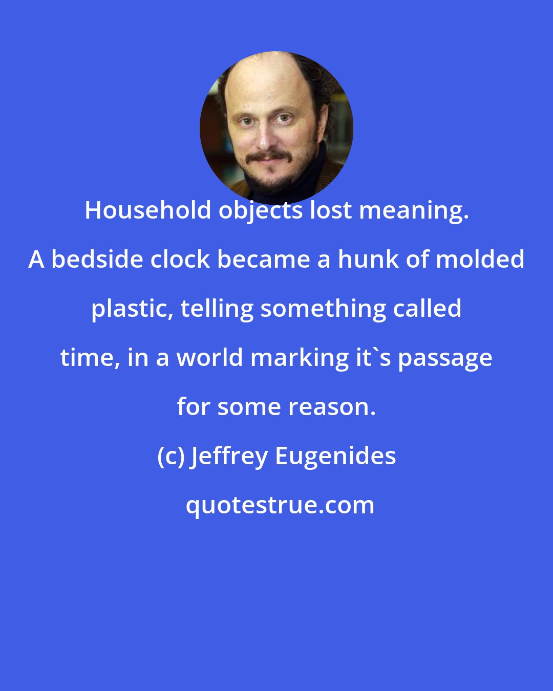 Jeffrey Eugenides: Household objects lost meaning. A bedside clock became a hunk of molded plastic, telling something called time, in a world marking it's passage for some reason.