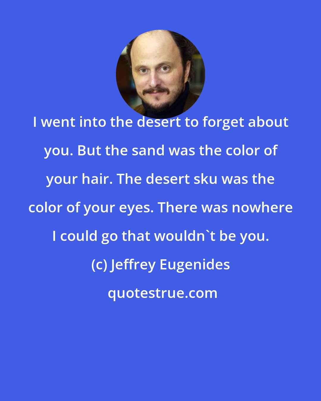 Jeffrey Eugenides: I went into the desert to forget about you. But the sand was the color of your hair. The desert sku was the color of your eyes. There was nowhere I could go that wouldn't be you.