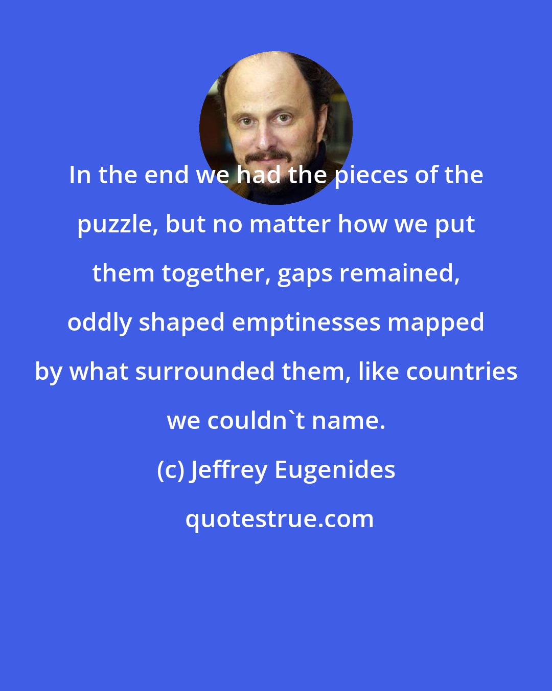 Jeffrey Eugenides: In the end we had the pieces of the puzzle, but no matter how we put them together, gaps remained, oddly shaped emptinesses mapped by what surrounded them, like countries we couldn't name.