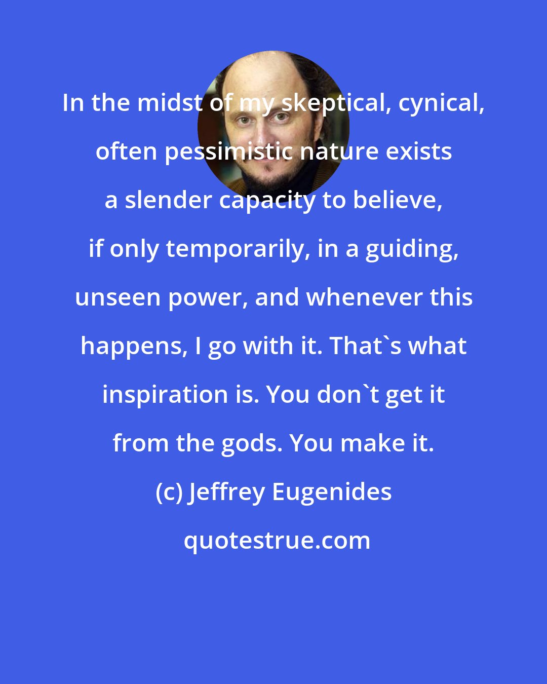 Jeffrey Eugenides: In the midst of my skeptical, cynical, often pessimistic nature exists a slender capacity to believe, if only temporarily, in a guiding, unseen power, and whenever this happens, I go with it. That's what inspiration is. You don't get it from the gods. You make it.