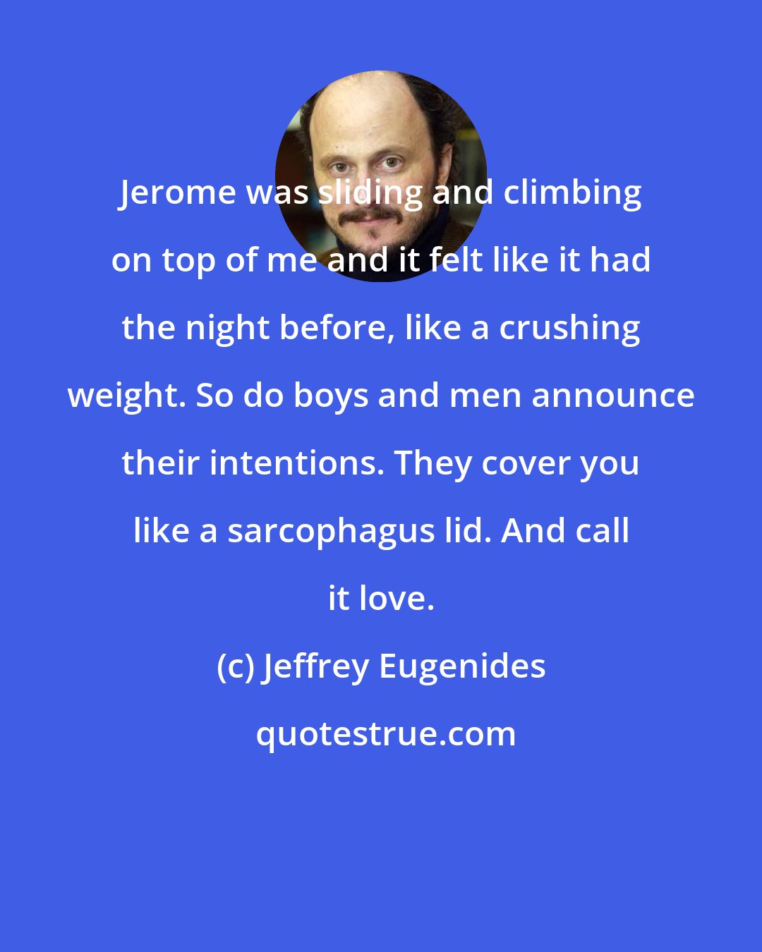 Jeffrey Eugenides: Jerome was sliding and climbing on top of me and it felt like it had the night before, like a crushing weight. So do boys and men announce their intentions. They cover you like a sarcophagus lid. And call it love.