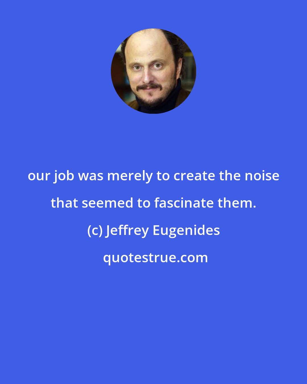 Jeffrey Eugenides: our job was merely to create the noise that seemed to fascinate them.