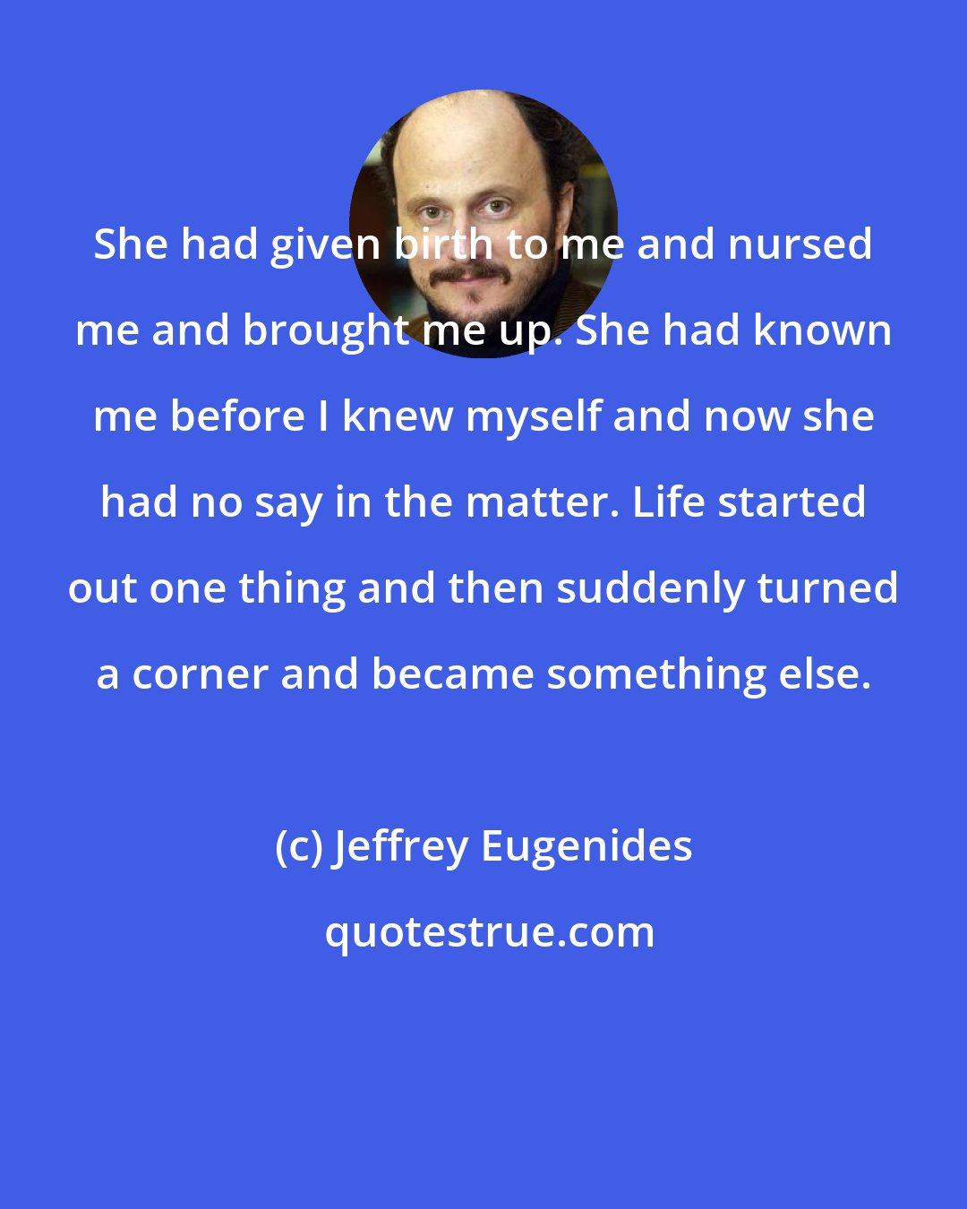 Jeffrey Eugenides: She had given birth to me and nursed me and brought me up. She had known me before I knew myself and now she had no say in the matter. Life started out one thing and then suddenly turned a corner and became something else.