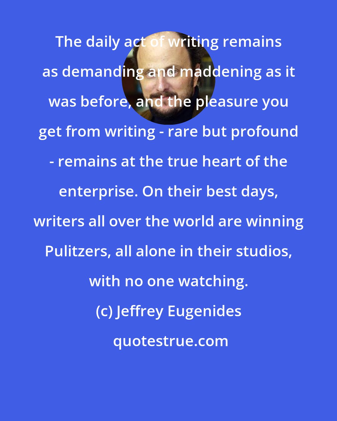 Jeffrey Eugenides: The daily act of writing remains as demanding and maddening as it was before, and the pleasure you get from writing - rare but profound - remains at the true heart of the enterprise. On their best days, writers all over the world are winning Pulitzers, all alone in their studios, with no one watching.