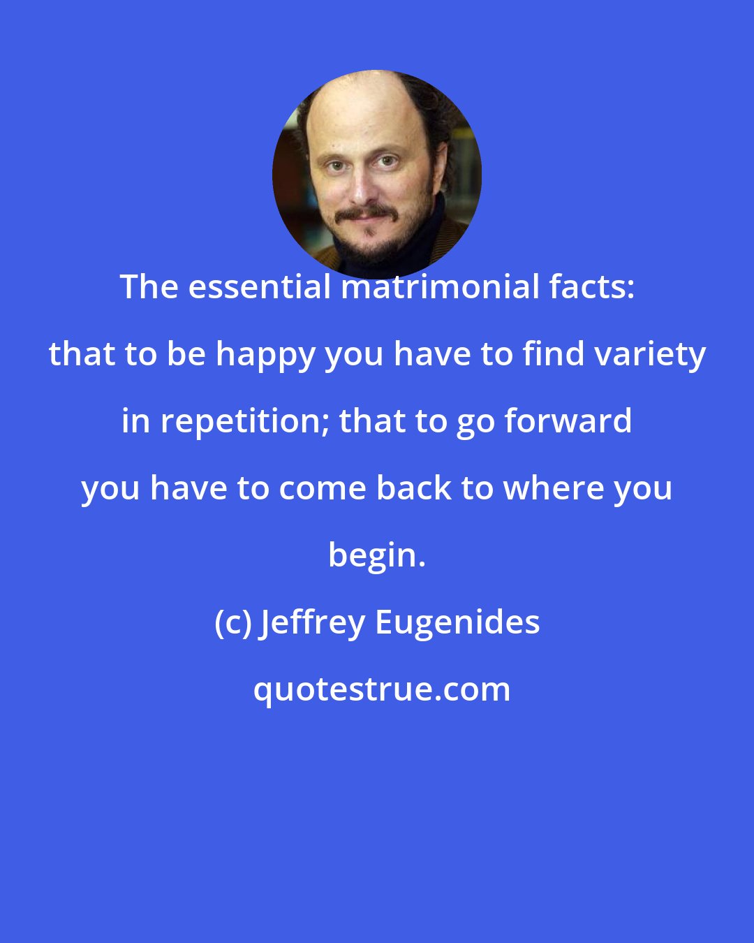 Jeffrey Eugenides: The essential matrimonial facts: that to be happy you have to find variety in repetition; that to go forward you have to come back to where you begin.