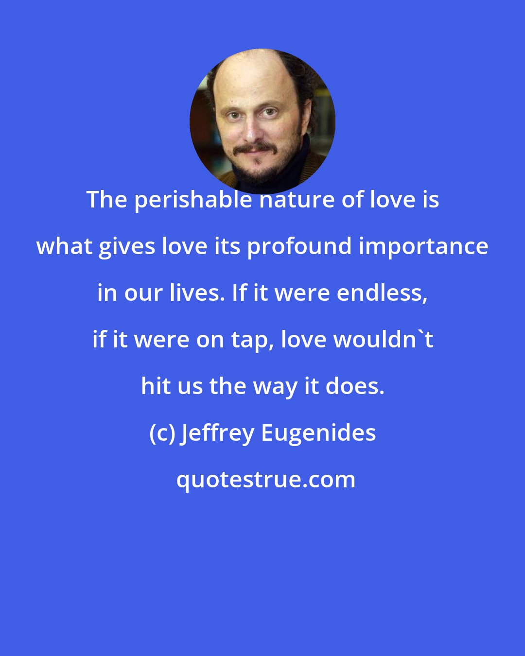 Jeffrey Eugenides: The perishable nature of love is what gives love its profound importance in our lives. If it were endless, if it were on tap, love wouldn't hit us the way it does.