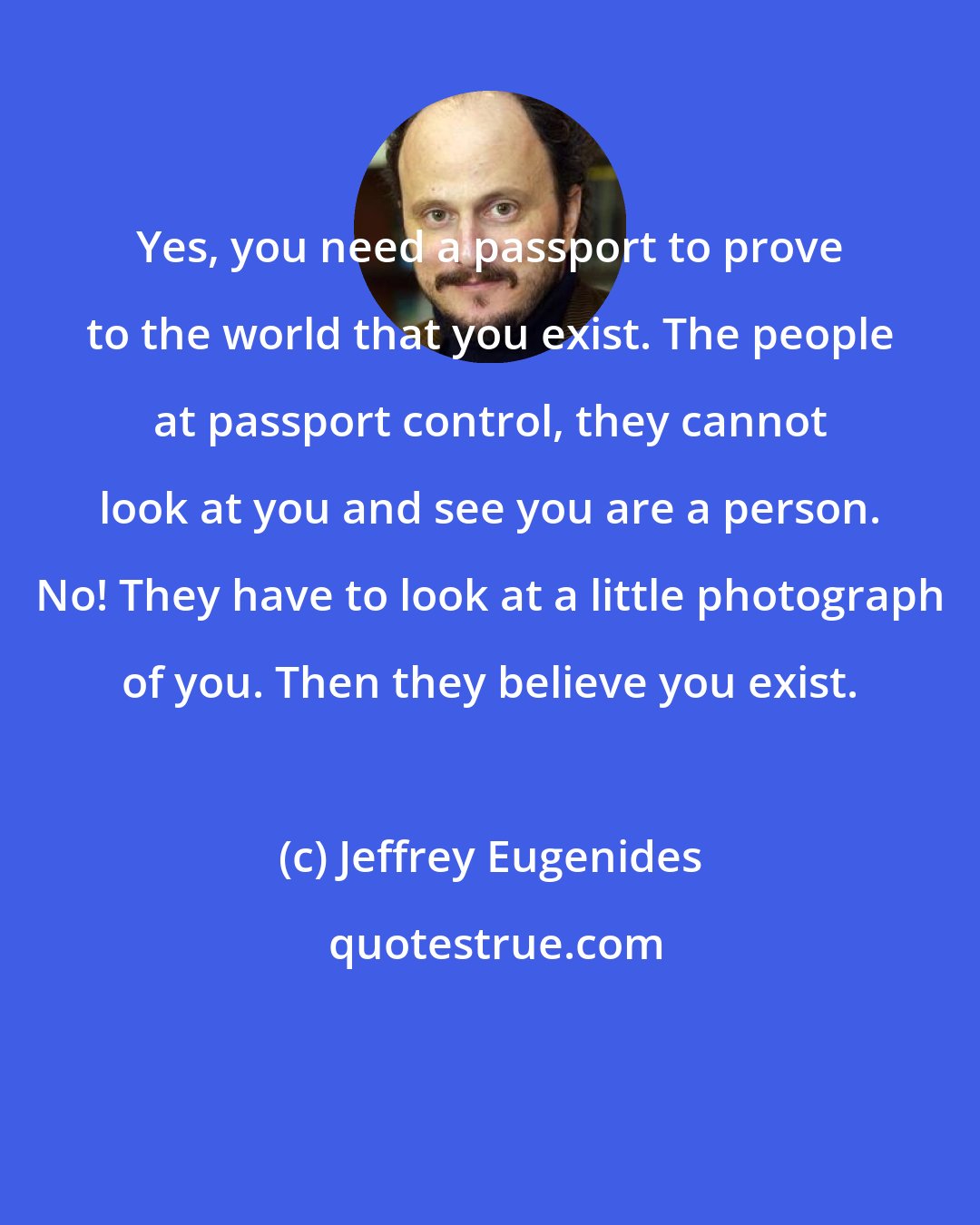 Jeffrey Eugenides: Yes, you need a passport to prove to the world that you exist. The people at passport control, they cannot look at you and see you are a person. No! They have to look at a little photograph of you. Then they believe you exist.