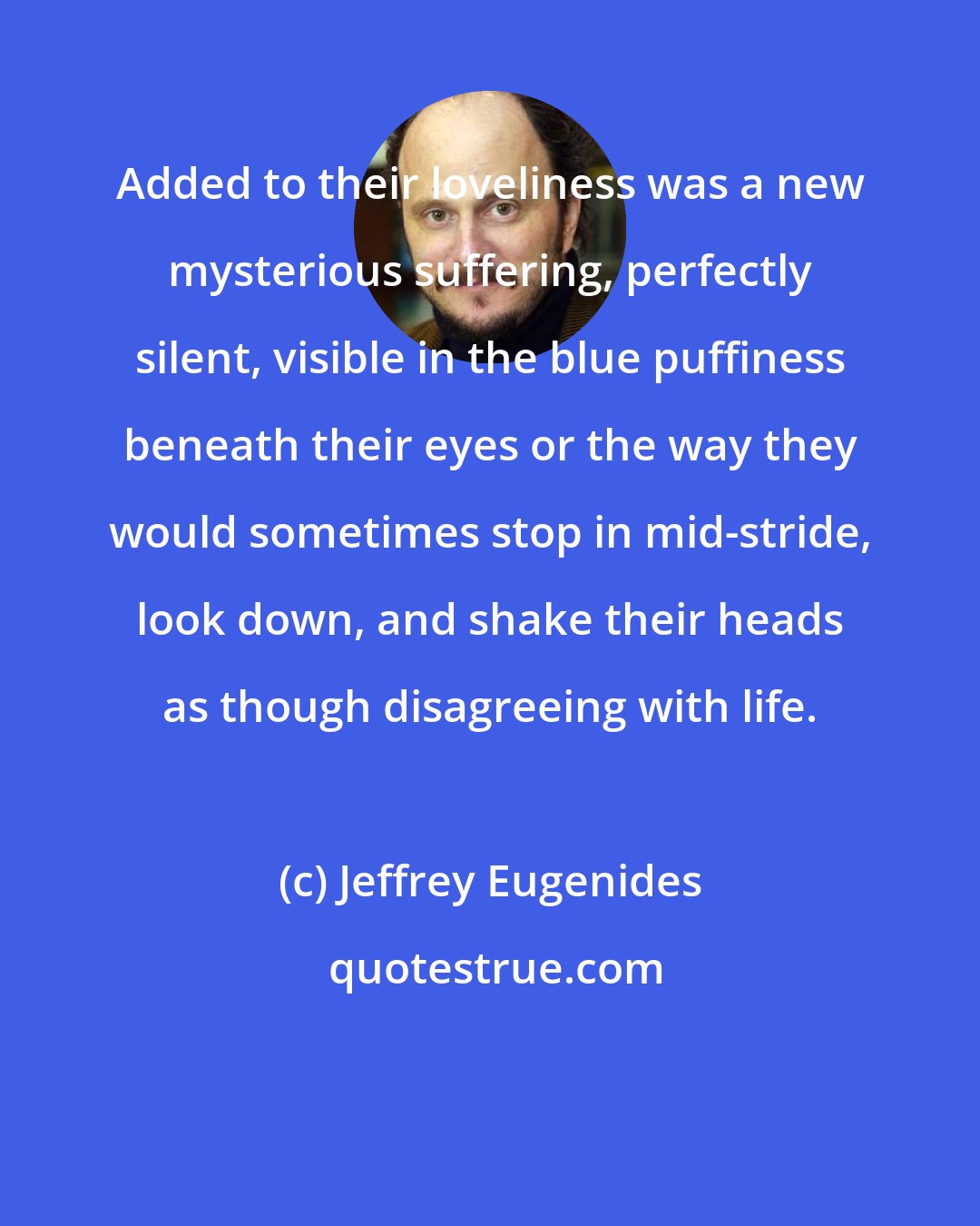 Jeffrey Eugenides: Added to their loveliness was a new mysterious suffering, perfectly silent, visible in the blue puffiness beneath their eyes or the way they would sometimes stop in mid-stride, look down, and shake their heads as though disagreeing with life.