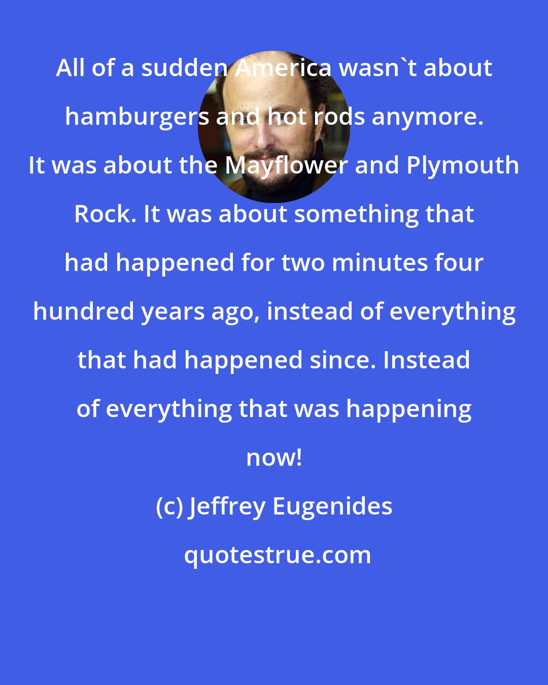 Jeffrey Eugenides: All of a sudden America wasn't about hamburgers and hot rods anymore. It was about the Mayflower and Plymouth Rock. It was about something that had happened for two minutes four hundred years ago, instead of everything that had happened since. Instead of everything that was happening now!