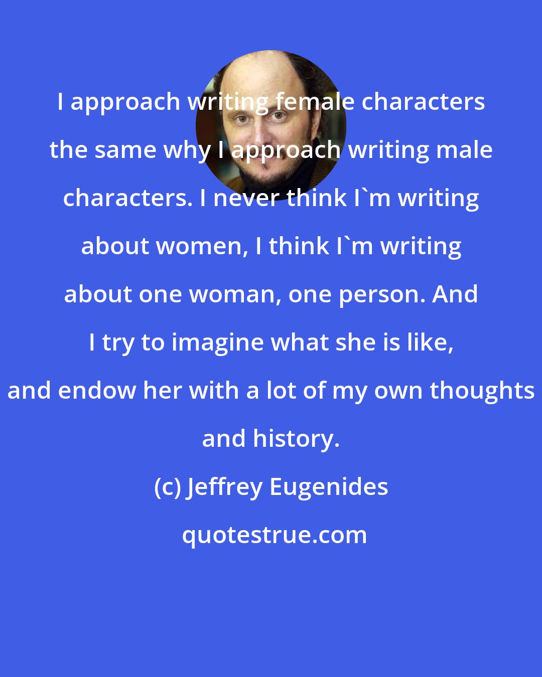 Jeffrey Eugenides: I approach writing female characters the same why I approach writing male characters. I never think I'm writing about women, I think I'm writing about one woman, one person. And I try to imagine what she is like, and endow her with a lot of my own thoughts and history.