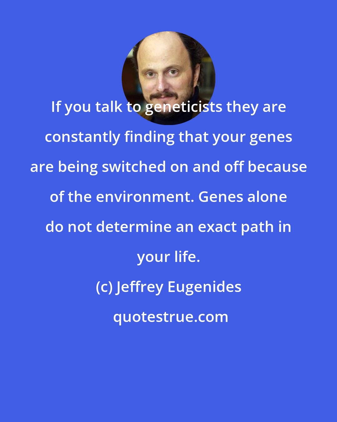 Jeffrey Eugenides: If you talk to geneticists they are constantly finding that your genes are being switched on and off because of the environment. Genes alone do not determine an exact path in your life.