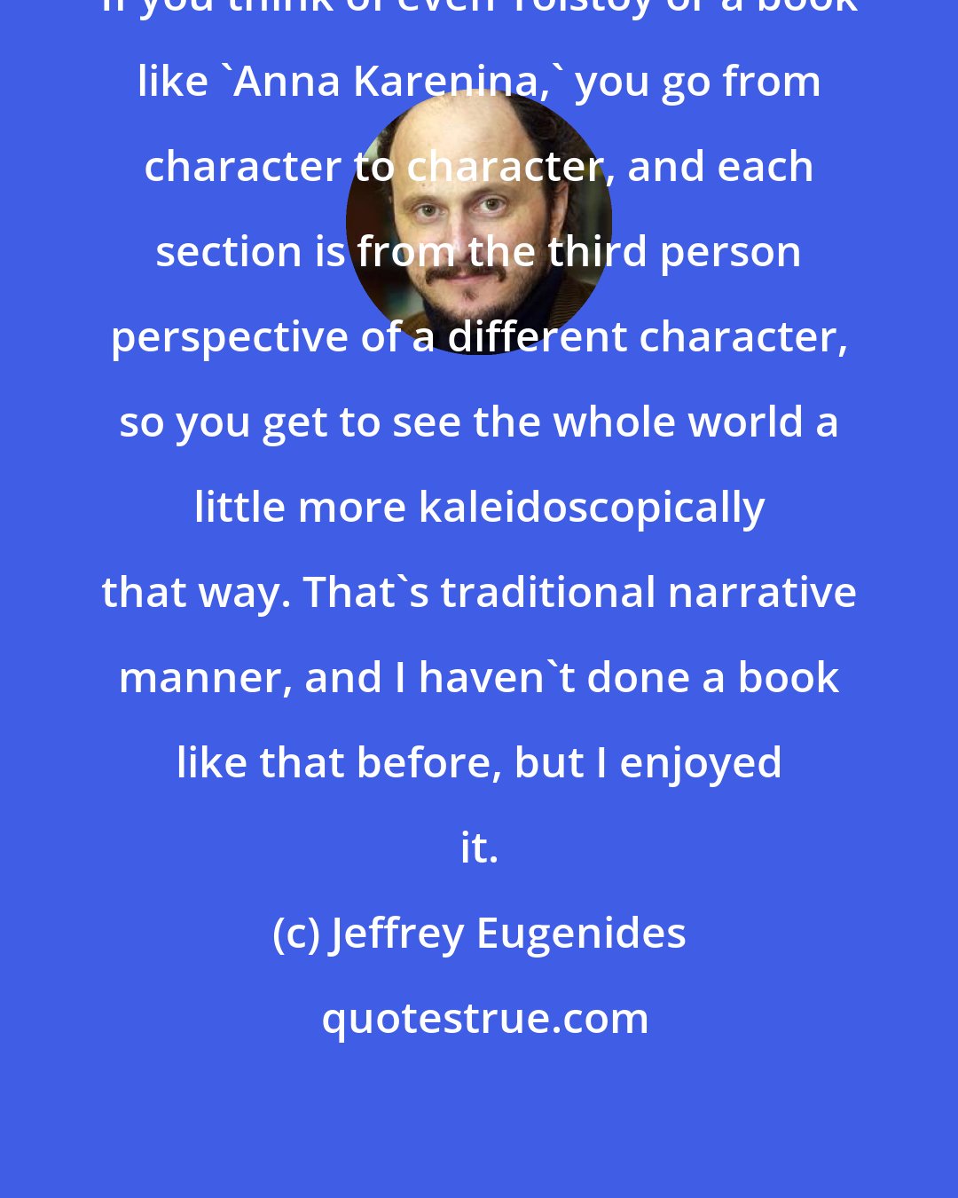 Jeffrey Eugenides: If you think of even Tolstoy or a book like 'Anna Karenina,' you go from character to character, and each section is from the third person perspective of a different character, so you get to see the whole world a little more kaleidoscopically that way. That's traditional narrative manner, and I haven't done a book like that before, but I enjoyed it.