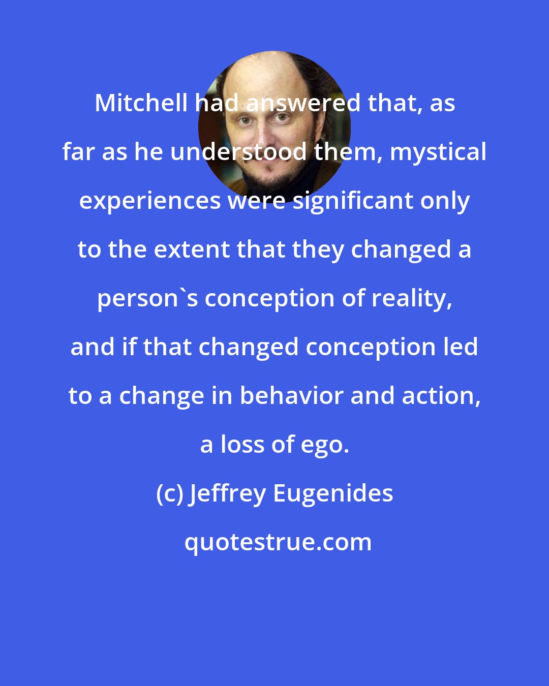 Jeffrey Eugenides: Mitchell had answered that, as far as he understood them, mystical experiences were significant only to the extent that they changed a person's conception of reality, and if that changed conception led to a change in behavior and action, a loss of ego.