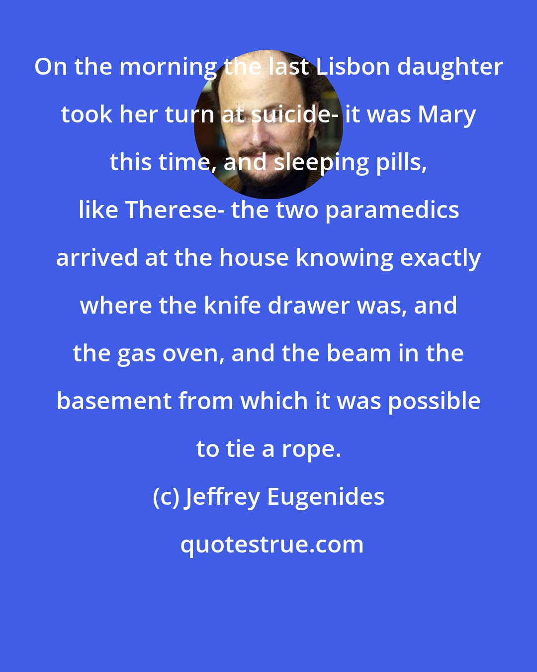 Jeffrey Eugenides: On the morning the last Lisbon daughter took her turn at suicide- it was Mary this time, and sleeping pills, like Therese- the two paramedics arrived at the house knowing exactly where the knife drawer was, and the gas oven, and the beam in the basement from which it was possible to tie a rope.