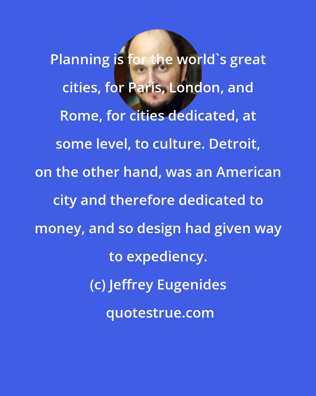 Jeffrey Eugenides: Planning is for the world's great cities, for Paris, London, and Rome, for cities dedicated, at some level, to culture. Detroit, on the other hand, was an American city and therefore dedicated to money, and so design had given way to expediency.