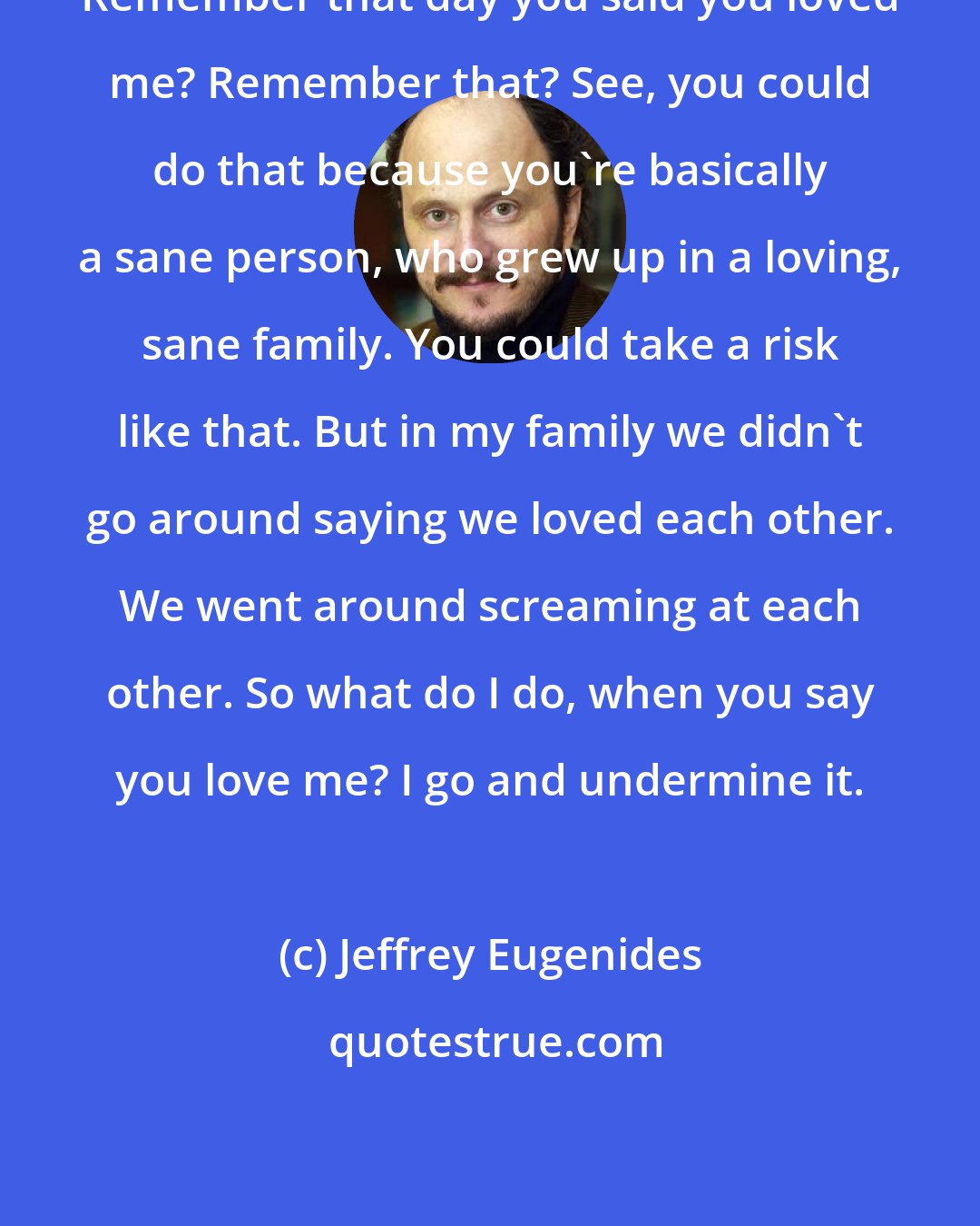 Jeffrey Eugenides: Remember that day you said you loved me? Remember that? See, you could do that because you're basically a sane person, who grew up in a loving, sane family. You could take a risk like that. But in my family we didn't go around saying we loved each other. We went around screaming at each other. So what do I do, when you say you love me? I go and undermine it.