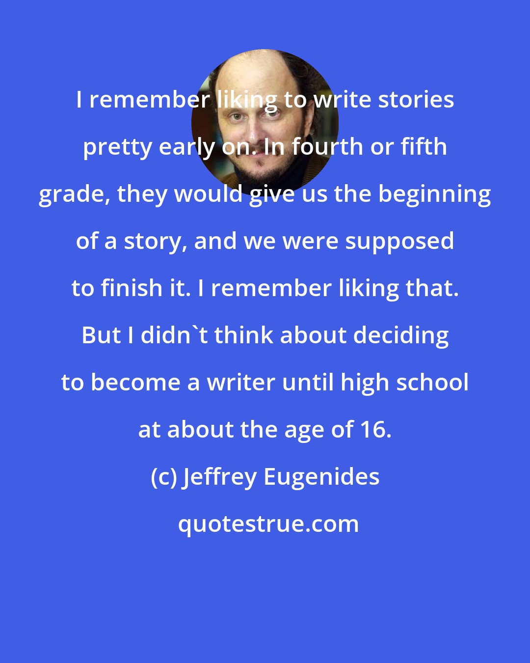 Jeffrey Eugenides: I remember liking to write stories pretty early on. In fourth or fifth grade, they would give us the beginning of a story, and we were supposed to finish it. I remember liking that. But I didn't think about deciding to become a writer until high school at about the age of 16.