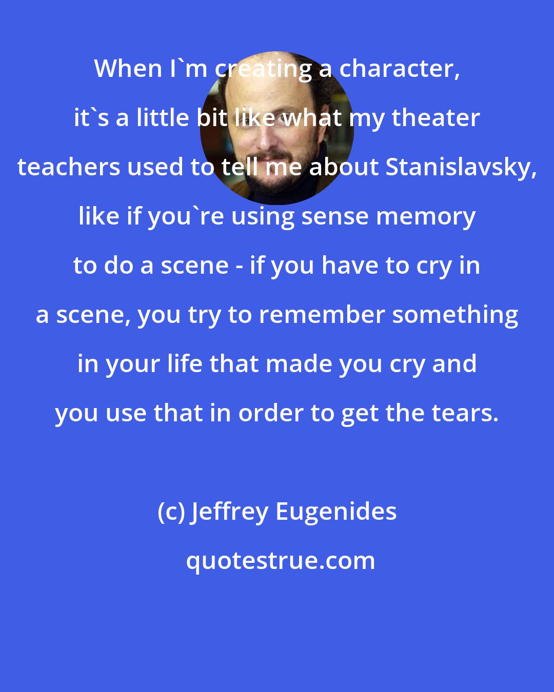 Jeffrey Eugenides: When I'm creating a character, it's a little bit like what my theater teachers used to tell me about Stanislavsky, like if you're using sense memory to do a scene - if you have to cry in a scene, you try to remember something in your life that made you cry and you use that in order to get the tears.