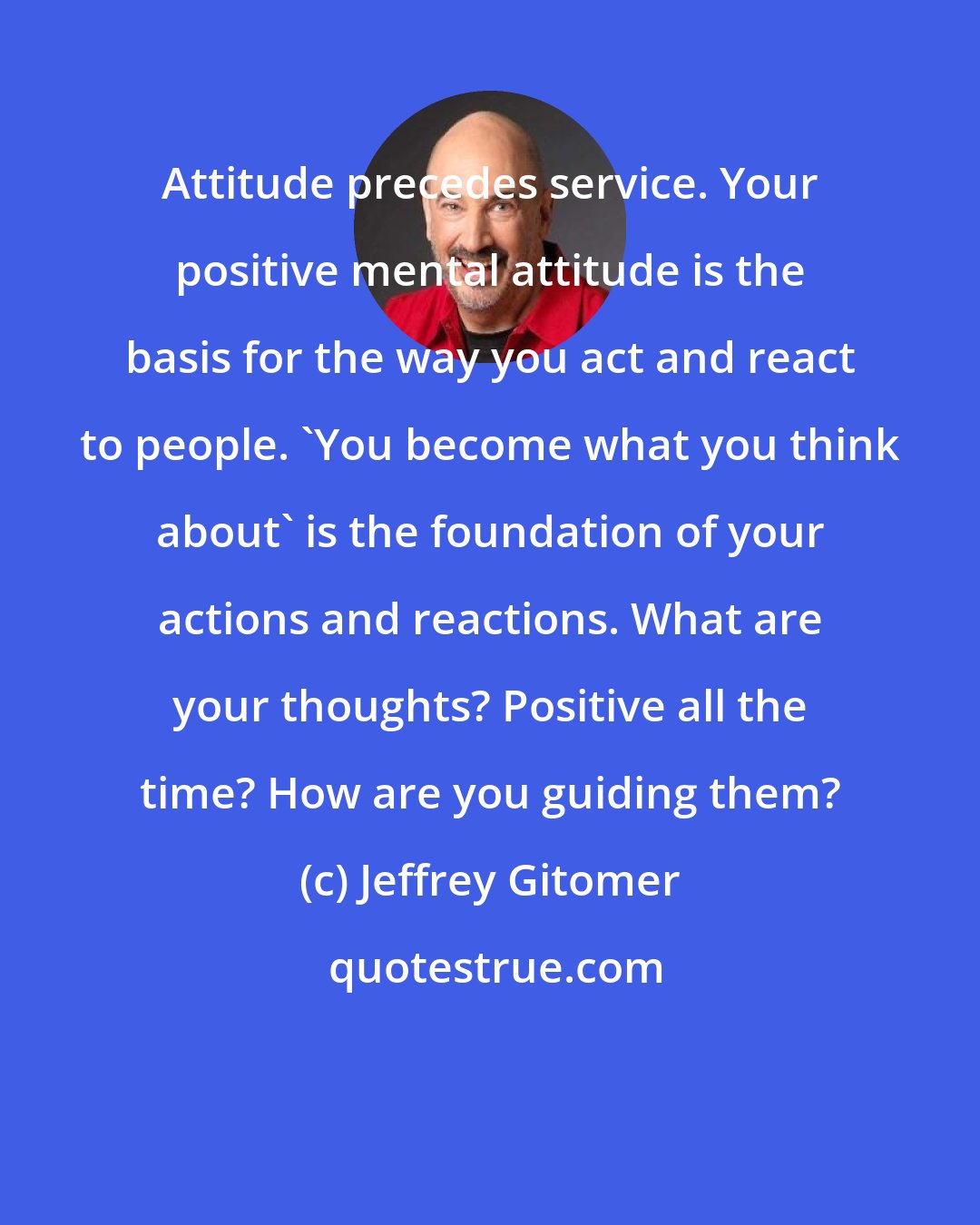 Jeffrey Gitomer: Attitude precedes service. Your positive mental attitude is the basis for the way you act and react to people. 'You become what you think about' is the foundation of your actions and reactions. What are your thoughts? Positive all the time? How are you guiding them?