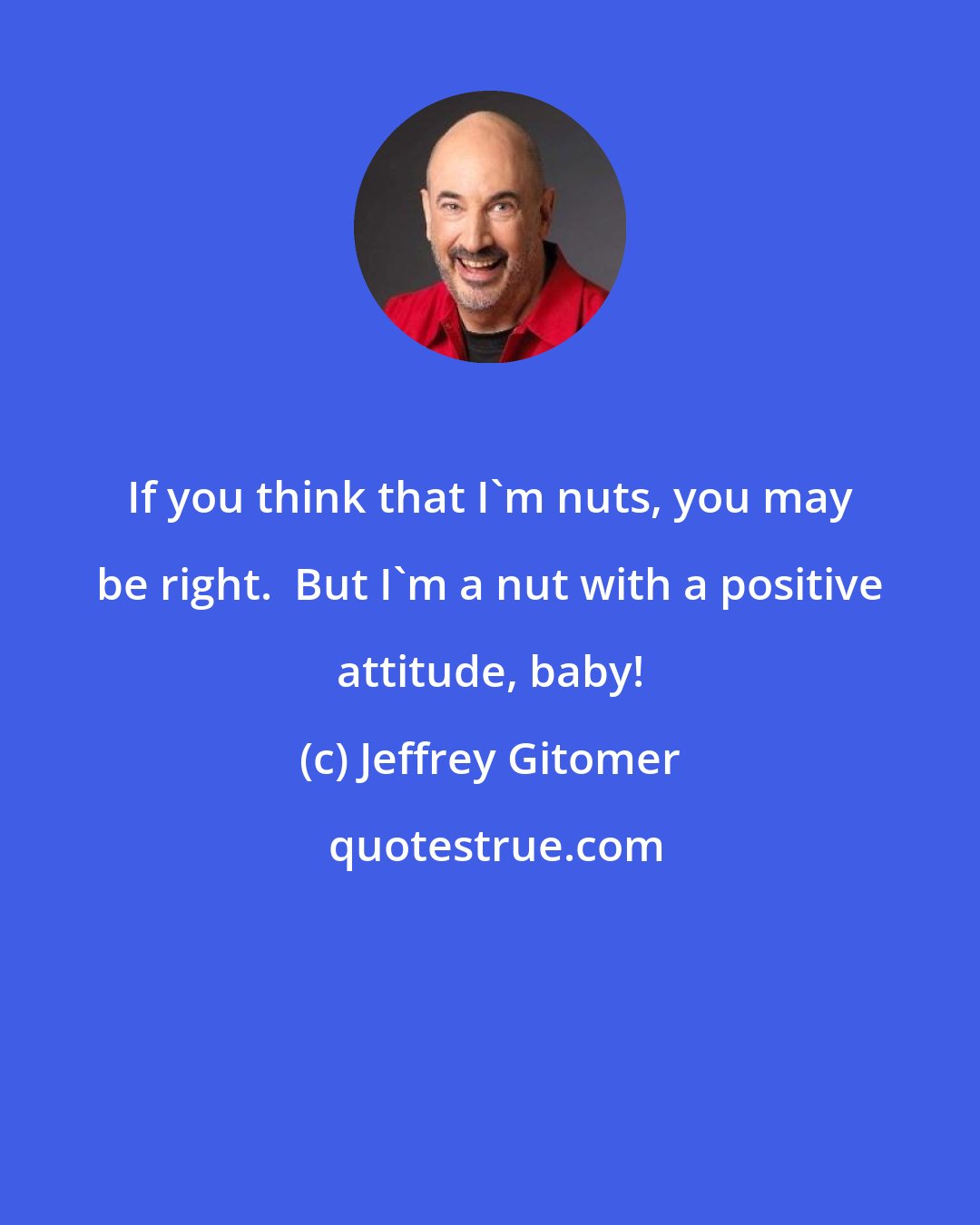 Jeffrey Gitomer: If you think that I'm nuts, you may be right.  But I'm a nut with a positive attitude, baby!