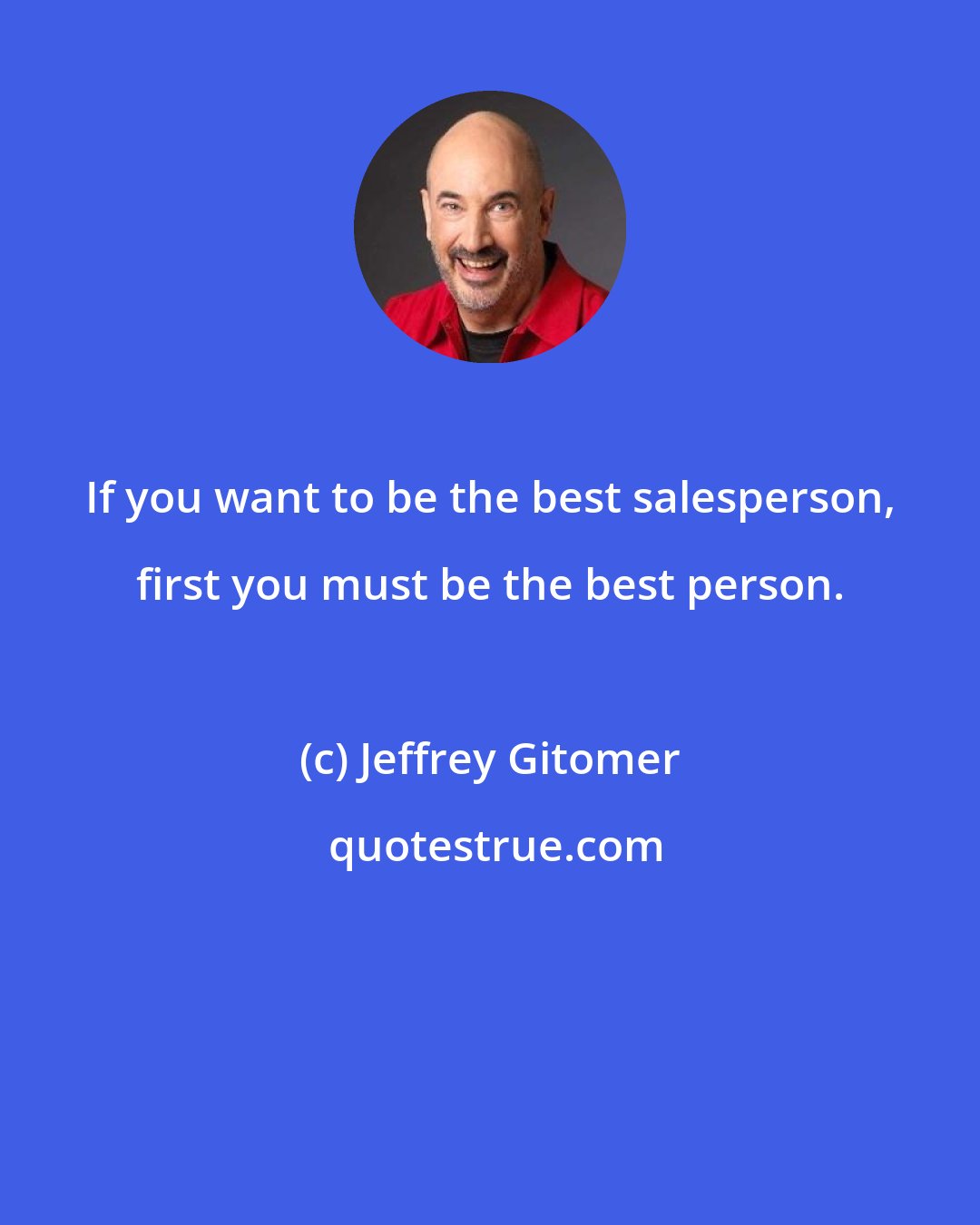 Jeffrey Gitomer: If you want to be the best salesperson, first you must be the best person.