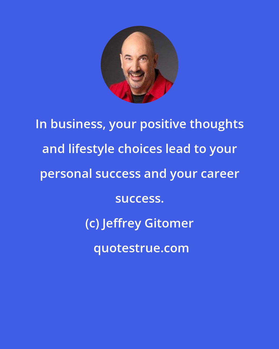 Jeffrey Gitomer: In business, your positive thoughts and lifestyle choices lead to your personal success and your career success.