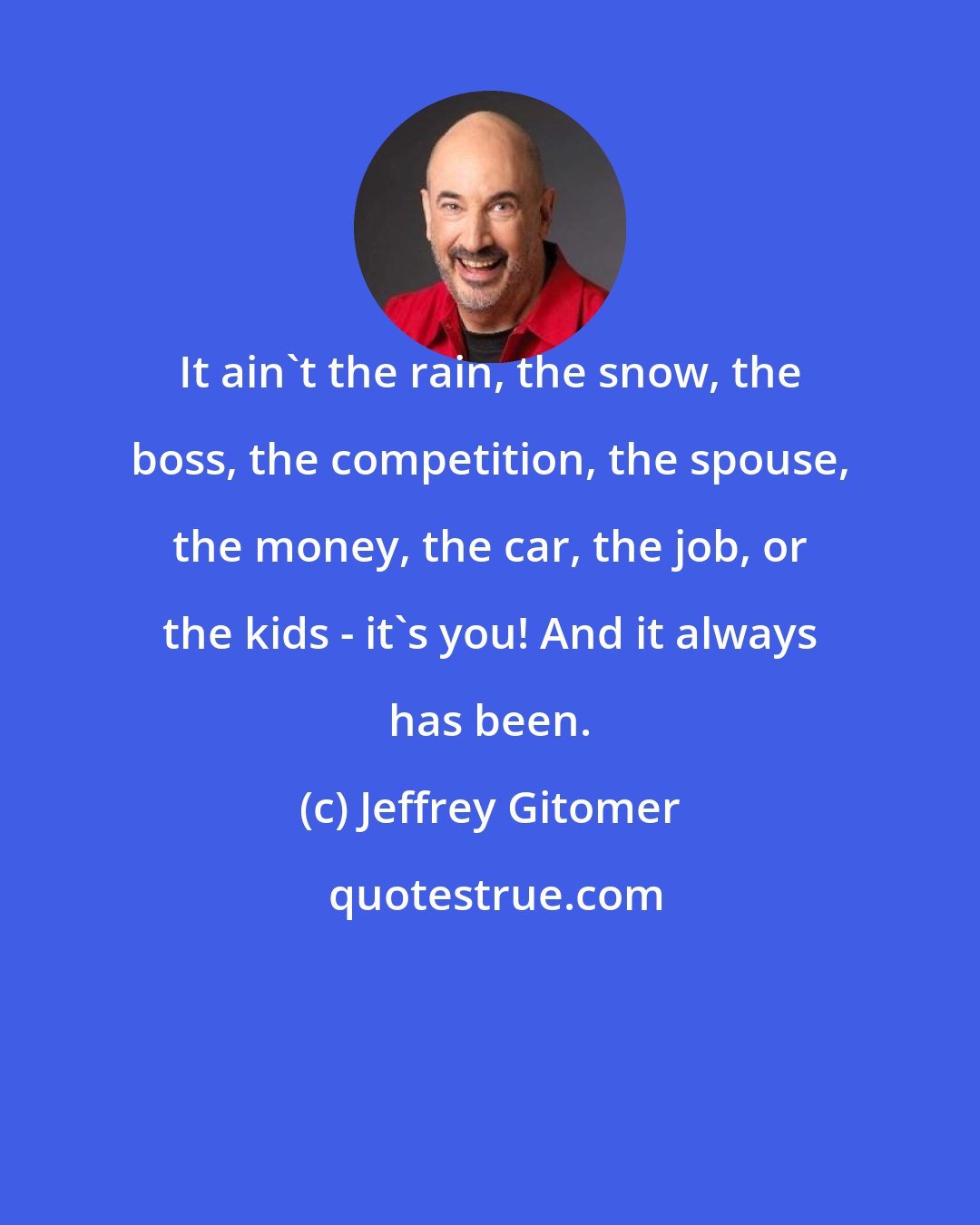 Jeffrey Gitomer: It ain't the rain, the snow, the boss, the competition, the spouse, the money, the car, the job, or the kids - it's you! And it always has been.