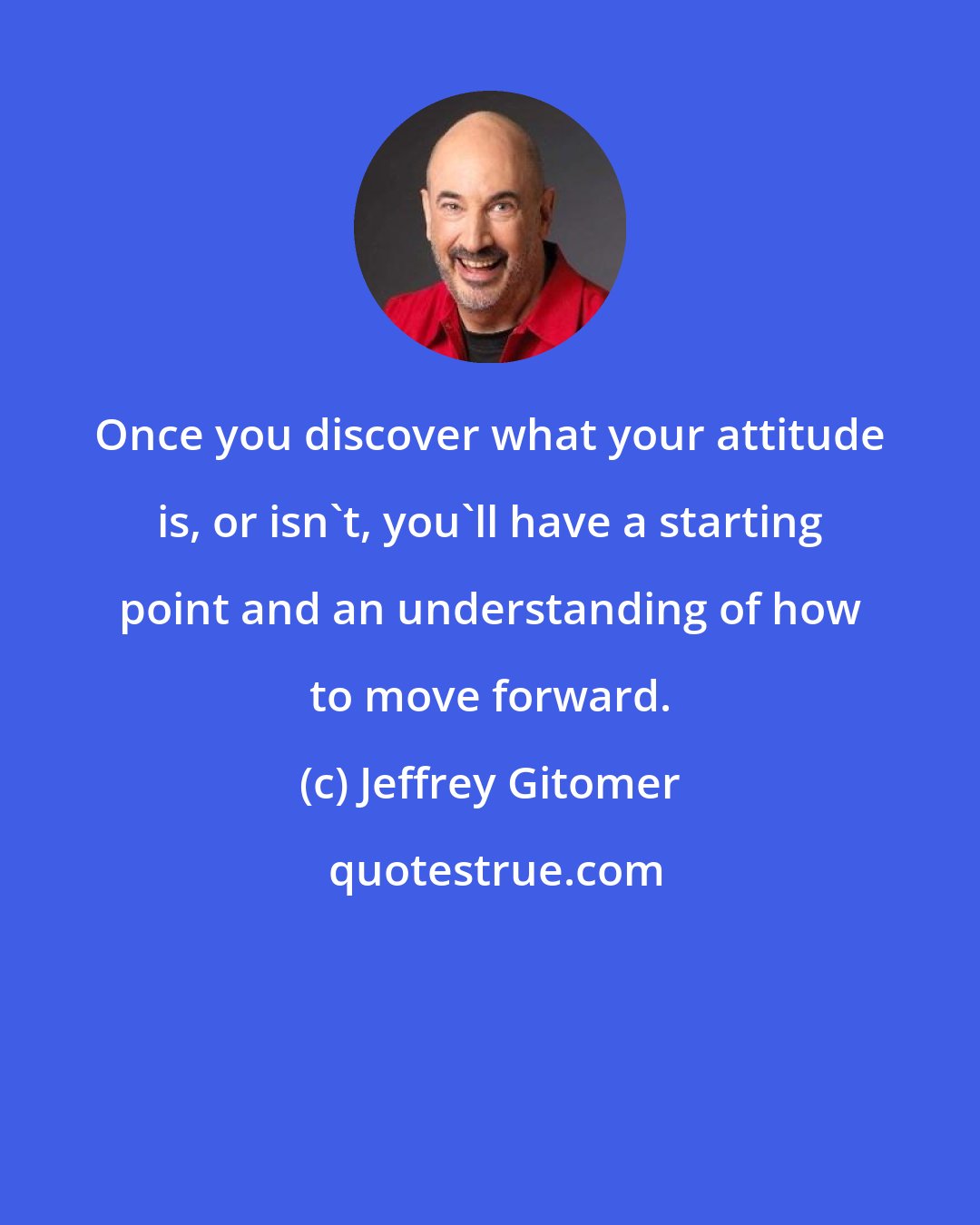 Jeffrey Gitomer: Once you discover what your attitude is, or isn't, you'll have a starting point and an understanding of how to move forward.