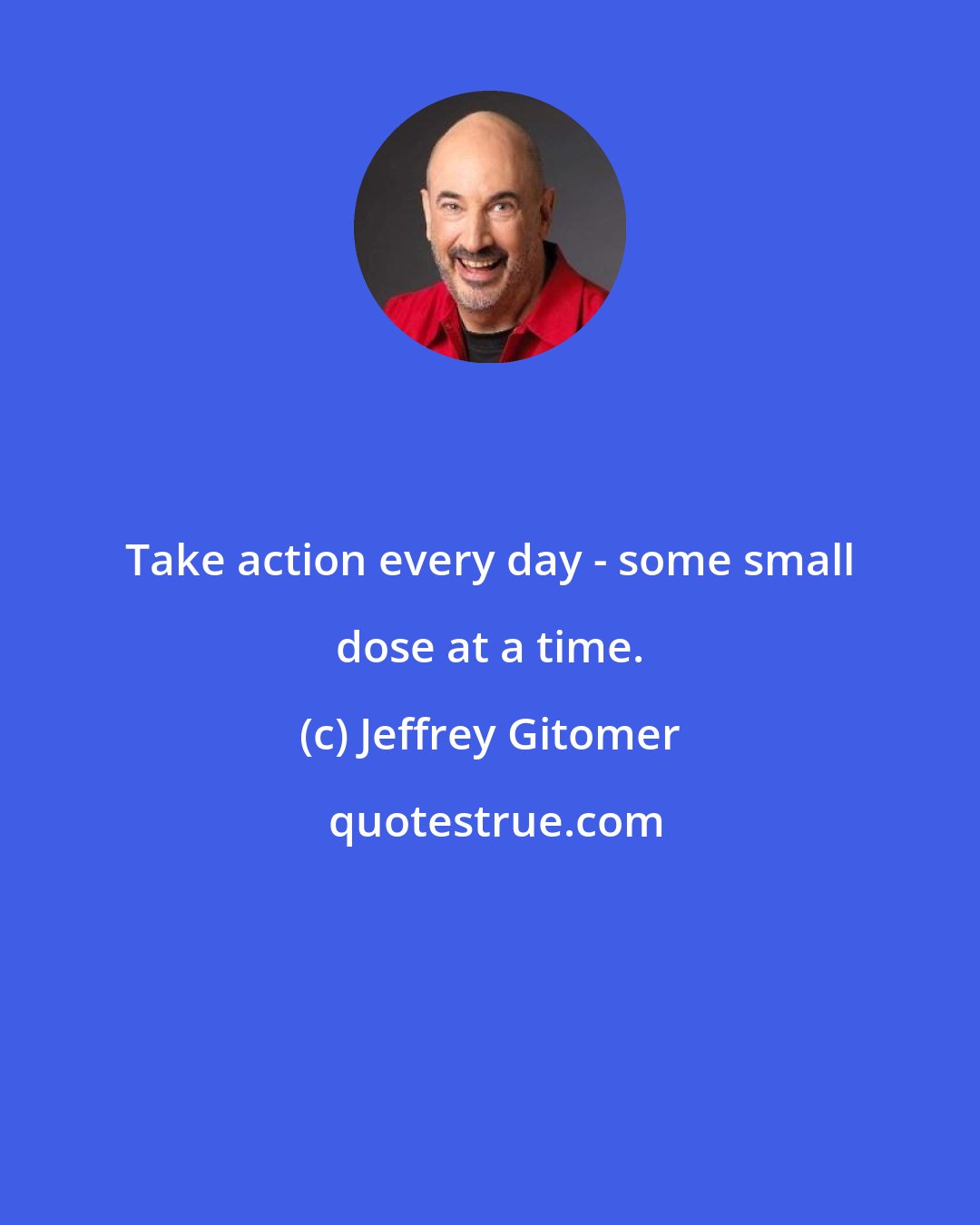 Jeffrey Gitomer: Take action every day - some small dose at a time.