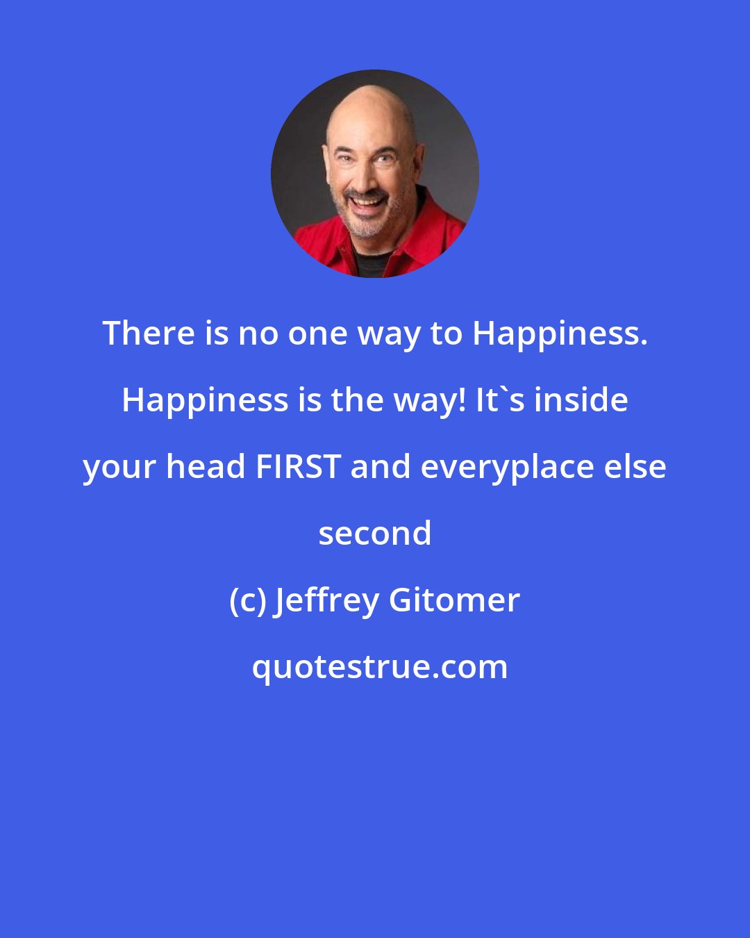 Jeffrey Gitomer: There is no one way to Happiness. Happiness is the way! It's inside your head FIRST and everyplace else second