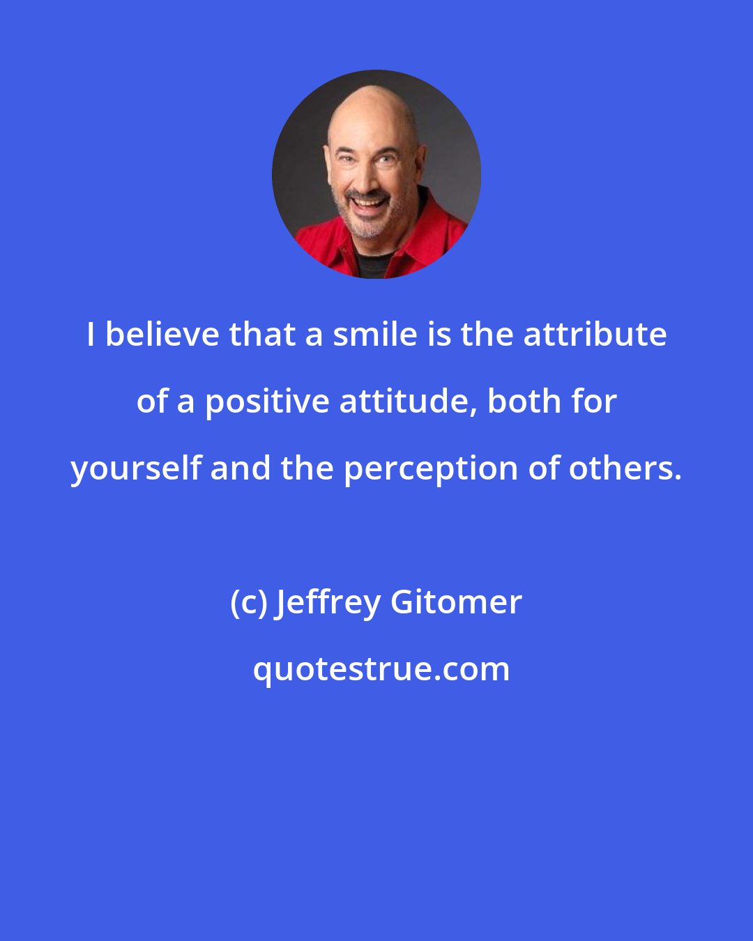 Jeffrey Gitomer: I believe that a smile is the attribute of a positive attitude, both for yourself and the perception of others.