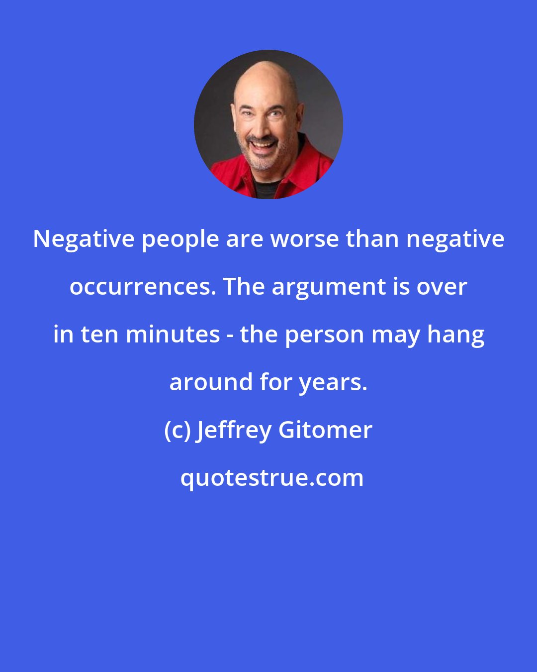 Jeffrey Gitomer: Negative people are worse than negative occurrences. The argument is over in ten minutes - the person may hang around for years.