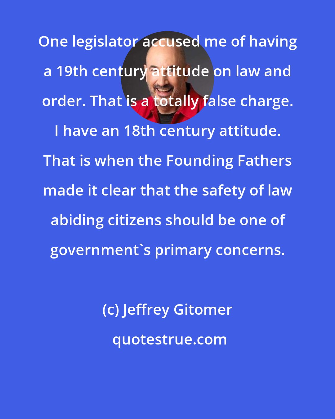 Jeffrey Gitomer: One legislator accused me of having a 19th century attitude on law and order. That is a totally false charge. I have an 18th century attitude. That is when the Founding Fathers made it clear that the safety of law abiding citizens should be one of government's primary concerns.