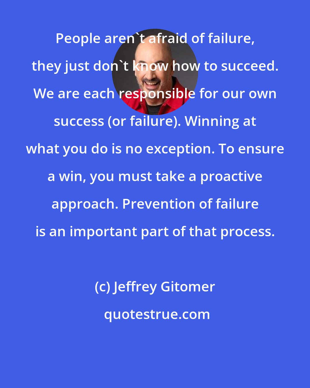 Jeffrey Gitomer: People aren't afraid of failure, they just don't know how to succeed. We are each responsible for our own success (or failure). Winning at what you do is no exception. To ensure a win, you must take a proactive approach. Prevention of failure is an important part of that process.