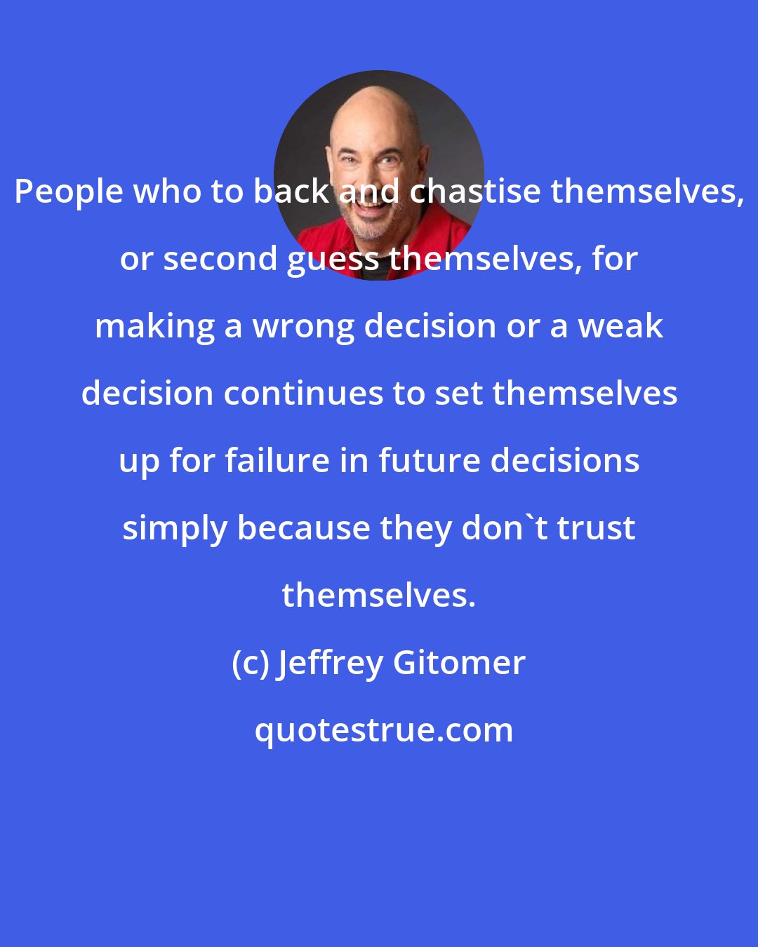 Jeffrey Gitomer: People who to back and chastise themselves, or second guess themselves, for making a wrong decision or a weak decision continues to set themselves up for failure in future decisions simply because they don't trust themselves.