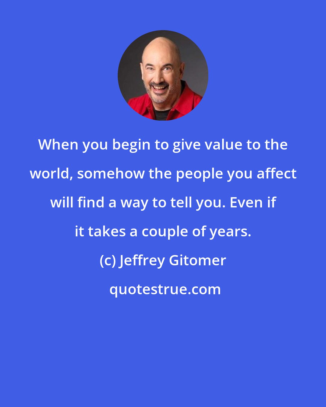 Jeffrey Gitomer: When you begin to give value to the world, somehow the people you affect will find a way to tell you. Even if it takes a couple of years.