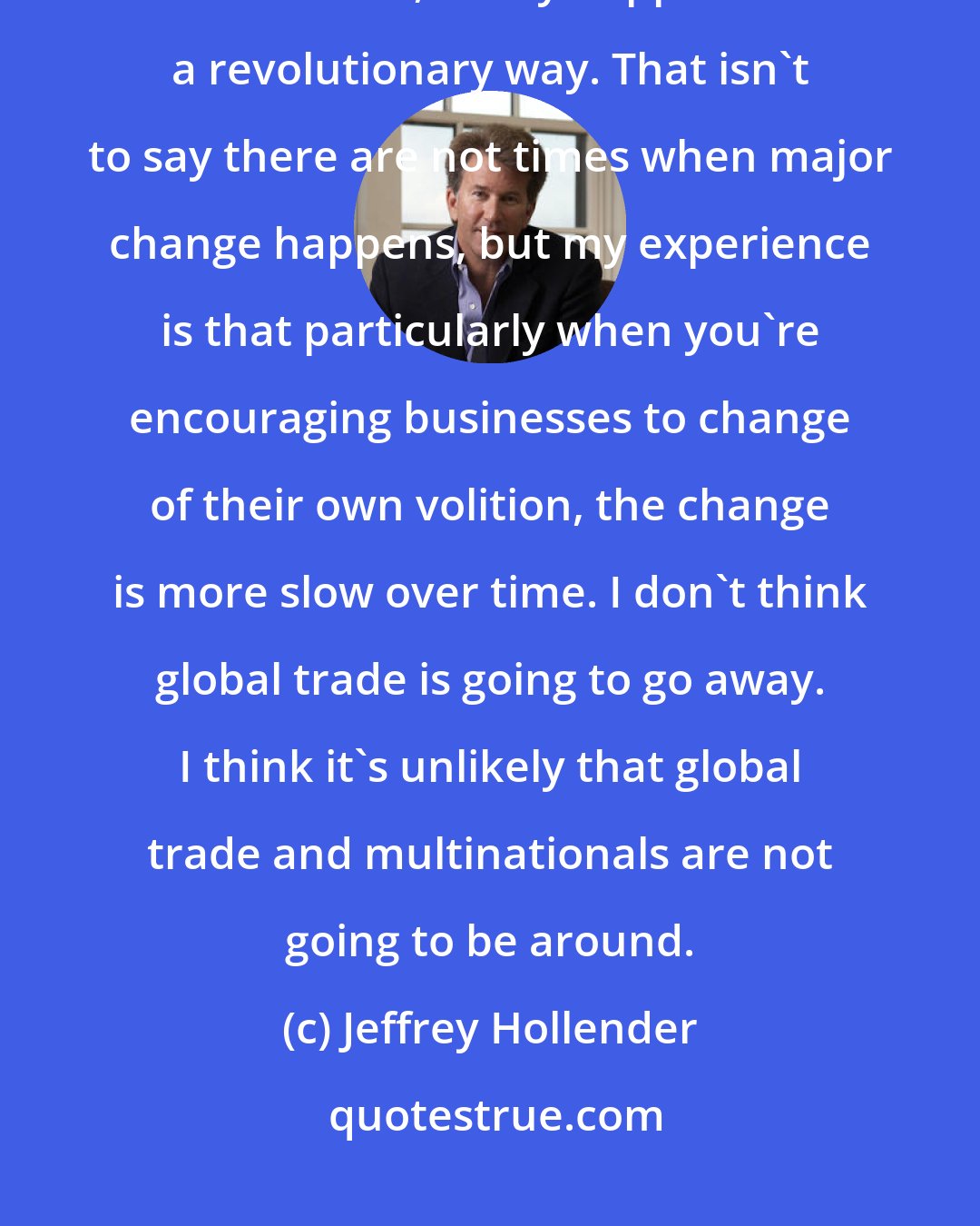 Jeffrey Hollender: My experience to date has been that change, particularly relative to business, rarely happens in a revolutionary way. That isn't to say there are not times when major change happens, but my experience is that particularly when you're encouraging businesses to change of their own volition, the change is more slow over time. I don't think global trade is going to go away. I think it's unlikely that global trade and multinationals are not going to be around.