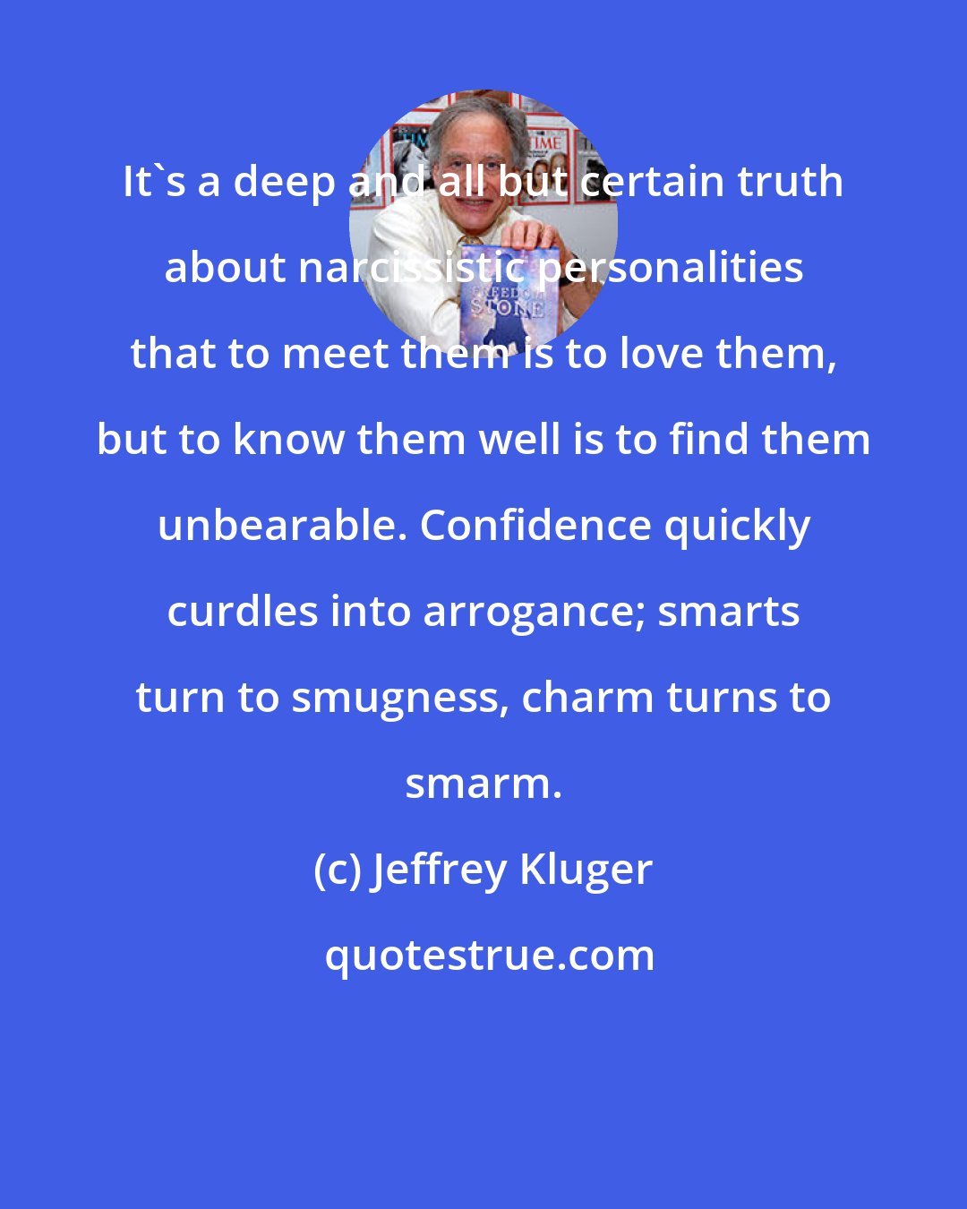 Jeffrey Kluger: It's a deep and all but certain truth about narcissistic personalities that to meet them is to love them, but to know them well is to find them unbearable. Confidence quickly curdles into arrogance; smarts turn to smugness, charm turns to smarm.