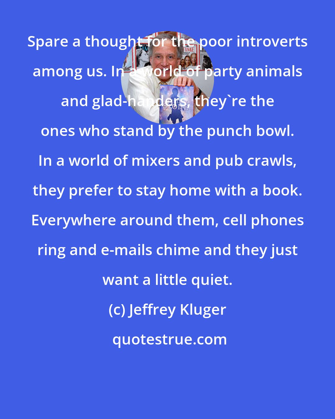 Jeffrey Kluger: Spare a thought for the poor introverts among us. In a world of party animals and glad-handers, they're the ones who stand by the punch bowl. In a world of mixers and pub crawls, they prefer to stay home with a book. Everywhere around them, cell phones ring and e-mails chime and they just want a little quiet.